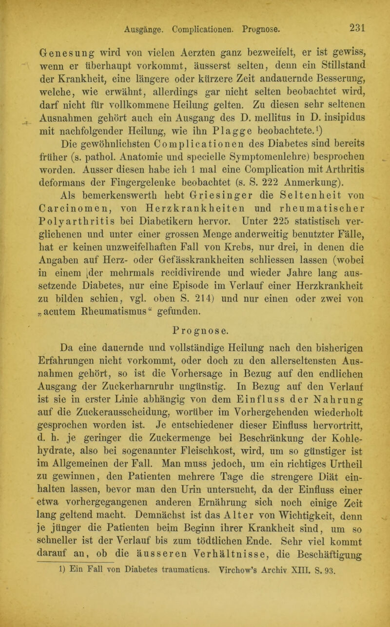 Ausgänge. Complicationen. Prognose. Genesung wird von vielen Aerzten ganz bezweifelt, er ist gewiss, wenn er überhaupt vorkommt, äusserst selten, denn ein Stillstand der Krankheit, eine längere oder kürzere Zeit andauernde Besserung, welche, wie erwähnt, allerdings gar nicht selten beobachtet wird, darf nicht für vollkommene Heilung gelten. Zu diesen sehr seltenen Ausnahmen gehört auch ein Ausgang des D. mellitus in D. insipidus mit nachfolgender Heilung, wie ihn Plagge beobachtete.1) Die gewöhnlichsten Complicationen des Diabetes sind bereits früher (s. pathol. Anatomie und specielle Symptomenlehre) besprochen worden. Ausser diesen habe ich 1 mal eine Complication mit Arthritis deformans der Fingergelenke beobachtet (s. S. 222 Anmerkung). Als bemerkenswerth hebt Griesinger die Seltenheit von Carcinomen, von Herzkrankheiten und rheumatischer Polyarthritis bei Diabetikern hervor. Unter 225 statistisch ver- glichenen und unter einer grossen Menge anderweitig benutzter Fälle, hat er keinen unzweifelhaften Fall von Krebs, nur drei, in denen die Angaben auf Herz- oder Gefässkrankheiten schliessen lassen (wobei in einem jder mehrmals recidivirende und wieder Jahre lang aus- setzende Diabetes, nur eine Episode im Verlauf einer Herzkrankheit zu bilden schien, vgl. oben S. 214) und nur einen oder zwei von „acutem Rheumatismus“ gefunden. J Prognose. Da eine dauernde und vollständige Heilung nach den bisherigen Erfahrungen nicht vorkommt, oder doch zu den allerseltensten Aus- nahmen gehört, so ist die Vorhersage in Bezug auf den endlichen Ausgang der Zuckerharnruhr ungünstig. In Bezug auf den Verlauf ist sie in erster Linie abhängig von dem Einfluss der Nahrung auf die Zuckerausscheidung, worüber im Vorhergehenden wiederholt gesprochen worden ist. Je entschiedener dieser Einfluss hervortritt, d. h. je geringer die Zuckermenge bei Beschränkung der Kohle- hydrate, also bei sogenannter Fleischkost, wird, um so günstiger ist im Allgemeinen der Fall. Man muss jedoch, um ein richtiges Urtheil zu gewinnen, den Patienten mehrere Tage die strengere Diät ent- halten lassen, bevor man den Urin untersucht, da der Einfluss einer etwa vorhergegangenen anderen Ernährung sich noch einige Zeit lang geltend macht. Demnächst ist das Alter von Wichtigkeit, denn je jünger die Patienten beim Beginn ihrer Krankheit sind, um so schneller ist der Verlauf bis zum tödtlichen Ende. Sehr viel kommt darauf an, ob die äusseren Verhältnisse, die Beschäftigung 1) Ein Fall von Diabetes traumaticus. Virchow’s Archiv XIII. S. 93.