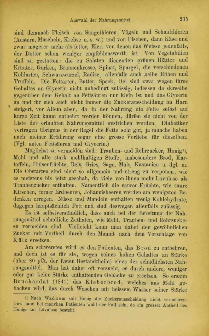 Auswahl der Nahrungsmittel. sind demnach Fleisch von Säugethieren, Vögeln und Schaalthieren (Austern, Muscheln, Krebse u. s. w.) und von Fischen, dann Käse und zwar magerer mehr als fetter, Eier, von denen das Weisse jedenfalls, der Dotter schon weniger empfehlenswerth ist. Von Vegetabilien sind zu gestatten: die zu Salaten dienenden grünen Blätter und Kräuter, Gurken, Brunnenkresse, Spinat, Spargel, die verschiedenen Kohlarten, Schwarzwurzel, Radise, allenfalls auch gelbe Rühen und Trüffeln. Die Fettarten, Butter, Speck, Oel sind zwar wegen ihres Gehaltes an Glycerin nicht unbedingt zulässig, indessen da derselbe gegenüber dem Gehalt an Fettsäuren nur klein ist und das Glycerin an und für sich auch nicht immer die Zuckerausscheidung im Harn steigert, vor Allem aber, da in der Nahrung die Fette selbst auf kurze Zeit kaum entbehrt werden können, dürfen sie nicht von der Liste der erlaubten Nahrungsmittel gestrichen werden. Diabetiker vertragen übrigens in der Regel die Fette sehr gut, ja manche haben nach meiner Erfahrung sogar eine grosse Vorliebe für dieselben. (Vgl. unten Fettsäuren nnd Glycerin.) Möglichst zu vermeiden sind: Trauben- und Rohrzucker, Honig1), Mehl und alle stark mehlhaltigen Stoffe, insbesondere Brod, Kar- toffeln, Hülsenfrüchte, Reis, Gries, Sago, Mais, Kastanien u. dgl. m. Die Obstarten sind nicht so allgemein und streng zu verpönen, wie es meistens bis jetzt geschah, da viele von ihnen mehr Lävulose als Traubenzucker enthalten. Namentlich die sauren Früchte, wie saure Kirschen, ferner Erdbeeren, Johannisbeeren werden am wenigsten Be- denken erregen. Nüsse und Mandeln enthalten wenig Kohlehydrate, dagegen hauptsächlich Fett und sind deswegen allenfalls zulässig. Es ist selbstverständlich, dass auch bei der Bereitung der Nah- rungsmittel schädliche Zuthaten, wie Mehl, Trauben- und Rohrzucker zu vermeiden sind. Vielleicht kann man dabei den gewöhnlichen Zucker mit Vorth eil durch den Mannit nach dem Vorschläge von Külz ersetzen. Am schwersten wird es den Patienten, das Brod zu entbehren, und doch ist es für sie, wegen seines hohen Gehaltes an Stärke (über 80 pCt. der festen Bestandtheile) eines der schädlichsten Nah- rungsmittel. Man hat daher oft versucht, es durch andere, weniger oder gar keine Stärke enthaltenden Gehäcke zu ersetzen. So ersann Bouchardat (1841) das Kleberbrod, welches aus Mehl ge- backen wird, das durch Waschen mit heissem Wasser seiner Stärke 1) Nach Wadham soll Houig die Zuckeraussckeidung nicht vermehren. Dies kann bei manchen Patienten wohl der Fall sein, da ein grosser Antheil des Honigs aus Lävulose besteht.