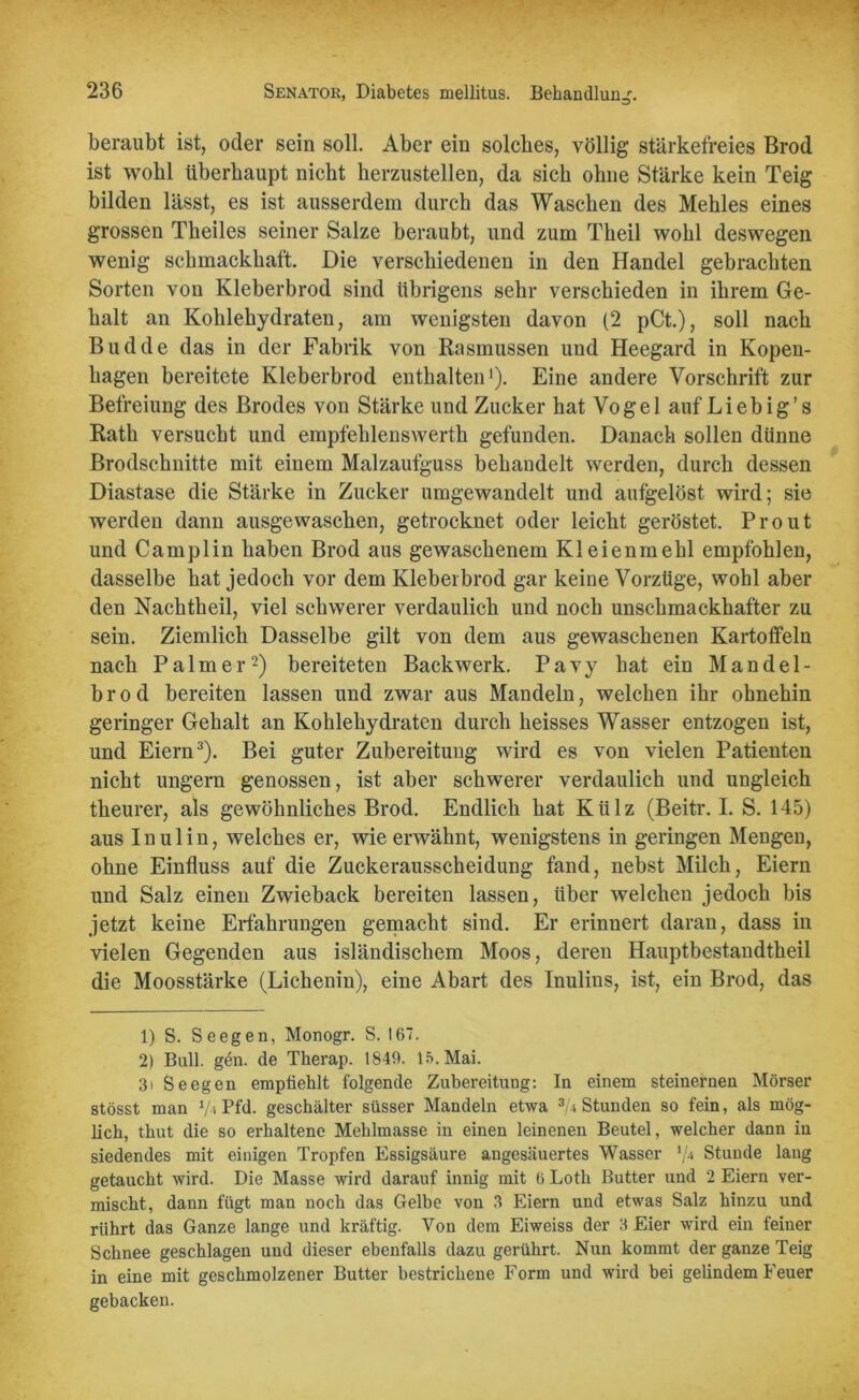 beraubt ist, oder sein soll. Aber ein solches, völlig' stärkefreies Brod ist wohl überhaupt nicht herzustellen, da sich ohne Stärke kein Teig bilden lässt, es ist ausserdem durch das Waschen des Mehles eines grossen Theiles seiner Salze beraubt, und zum Theil wohl deswegen wenig schmackhaft. Die verschiedenen in den Handel gebrachten Sorten von Kleberbrod sind übrigens sehr verschieden in ihrem Ge- halt an Kohlehydraten, am wenigsten davon (2 pCt.), soll nach Budde das in der Fabrik von Kasmussen und Heegard in Kopen- hagen bereitete Kleberbrod enthalten1). Eine andere Vorschrift zur Befreiung des Brodes von Stärke und Zucker hat Vogel auf Liebig’s Rath versucht und empfehlenswerth gefunden. Danach sollen dünne Brodschnitte mit einem Malzaufguss behandelt werden, durch dessen Diastase die Stärke in Zucker umgewandelt und aufgelöst wird; sie werden dann ausgewaschen, getrocknet oder leicht geröstet. Prout und Camplin haben Brod aus gewaschenem Kleienmehl empfohlen, dasselbe hat jedoch vor dem Kleberbrod gar keine Vorzüge, wohl aber den Nachtheil, viel schwerer verdaulich und noch unschmackhafter zu sein. Ziemlich Dasselbe gilt von dem aus gewaschenen Kartoffeln nach Palmer2) bereiteten Back werk. P a v y hat ein Mandel- b r o d bereiten lassen und zwar aus Mandeln, welchen ihr ohnehin geringer Gehalt an Kohlehydraten durch heisses Wasser entzogen ist, und Eiern3). Bei guter Zubereitung wird es von vielen Patienten nicht ungern genossen, ist aber schwerer verdaulich und ungleich theurer, als gewöhnliches Brod. Endlich hat Külz (Beitr. I. S. 145) aus Inulin, welches er, wie erwähnt, wenigstens in geringen Mengeu, ohne Einfluss auf die Zuckerausscheidung fand, nebst Milch, Eiern und Salz einen Zwieback bereiten lassen, über welchen jedoch bis jetzt keine Erfahrungen gemacht sind. Er erinnert daran, dass in vielen Gegenden aus isländischem Moos, deren Hauptbestandtheil die Moosstärke (Lichenin), eine Abart des Inulins, ist, ein Brod, das 1) S. Seegen, Monogr. S. 167. 2) Bull. gen. de Tlierap. 1849. 15. Mai. 3i Seegen empfiehlt folgende Zubereitung: In einem steinernen Mörser stösst man V-i Pfd. geschälter süsser Mandeln etwa ^Stunden so fein, als mög- lich, thut die so erhaltene Mehlmasse in einen leinenen Beutel, welcher dann in siedendes mit einigen Tropfen Essigsäure angesäuertes Wasser \U Stunde lang getaucht wird. Die Masse wird darauf innig mit 6 Loth Butter und 2 Eiern ver- mischt, dann fügt man noch das Gelbe von 3 Eiern und etwas Salz hinzu und rührt das Ganze lange und kräftig. Von dem Eiweiss der 3 Eier wird ein feiner Schnee geschlagen und dieser ebenfalls dazu gerührt. Nun kommt der ganze Teig in eine mit geschmolzener Butter bestrichene Form und wird hei gelindem Feuer gebacken.