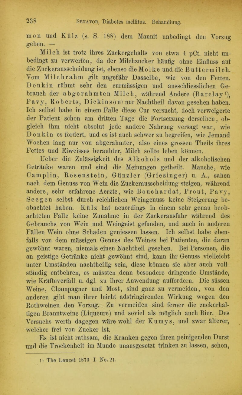 mon und Külz (s. S. 188) dem Mannit unbedingt den Vorzug geben. — Milch ist trotz ihres Zuckergehalts von etwa 4 pCt. nicht un- bedingt zu verwerfen, da der Milchzucker häufig ohne Einfluss auf die Zuckerausscheidung ist, ebenso die Mo 1 ke und die Buttermilch. Vom Milchrahm gilt ungefähr Dasselbe, wie von den Fetten. Donkin rühmt sehr den curmässigen und ausschliesslichen Ge- brauch der abgerahmten Milch, während Andere (Barclay1), Pavy, Roberts, Dickin so n) nur Nachtheil davon gesehen haben. Ich selbst habe in einem Falle diese Cur versucht, doch verweigerte der Patient schon am dritten Tage die Fortsetzung derselben, ob- gleich ihm nicht absolut jede andere Nahrung versagt war, wie Donk in es fordert, und es ist auch schwer zu begreifen, wie Jemand Wochen lang nur von abgerahmter, also eines grossen Theils ihres Fettes und Eiweisses beraubter, Milch sollte leben können. Ueber die Zulässigkeit des Alkohols und der alkoholischen Getränke waren und sind die Meinungen getheilt. Manche, wie Camplin, Rosenstein, Günzler (Griesinger) u. A., sahen nach dem Genuss von Wein die Zuckerausscheidung steigen, während andere, sehr erfahrene Aerzte, wie Bouchardat, Pr out, Pavy, Seegen selbst durch reichlichen Weingenuss keine Steigerung be- obachtet haben. Külz hat neuerdings in einem sehr genau beob- achteten Falle keine Zunahme in der Zuckerausfuhr während des Gebrauchs von Wein und Weingeist gefunden, und auch in anderen Fällen Wein ohne Schaden gemessen lassen. Ich selbst habe eben- falls von dem mässigen Genuss des Weines bei Patienten, die daran gewöhnt waren, niemals einen Nachtheil gesehen. Bei Personen, die an geistige Getränke nicht gewöhnt sind, kann ihr Genuss vielleicht unter Umständen nachtheilig sein, diese können sie aber auch voll- ständig entbehren, es müssten denn besondere dringende Umstände, wie Kräfte verfall u. dgl. zu ihrer Anwendung auffordern. Die süssen Weine, Champagner und Most, sind ganz zu vermeiden, von den anderen gibt man ihrer leicht adstringirenden Wirkung wegen den Rothweinen den Vorzug. Zu vermeiden sind ferner die zuckerhal- tigen Branntweine (Liqueure) und soviel als möglich auch Bier. Des Versuchs werth dagegen wäre wohl der Kumys, und zwar älterer, welcher frei von Zucker ist. Es ist nicht rathsam, die Kranken gegen ihren peinigenden Durst und die Trockenheit im Munde unausgesetzt trinken zu lassen, schon, 1) The Lancet 1873. I. No. 21.
