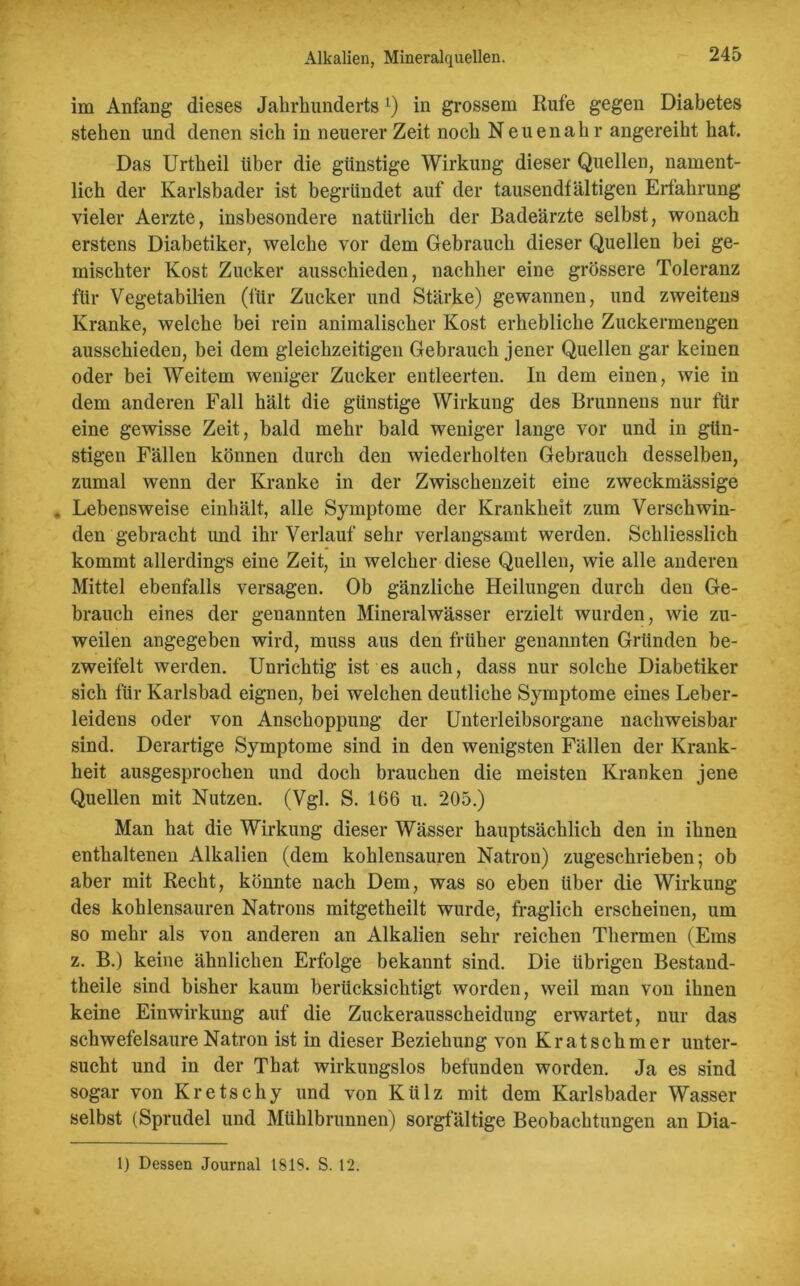 Alkalien, Mineralquellen. im Anfang dieses Jahrhunderts 1) in grossem Rufe gegen Diabetes stehen und denen sich in neuerer Zeit noch Neuenahr angereiht hat. Das Urtheil Uber die günstige Wirkung dieser Quellen, nament- lich der Karlsbader ist begründet auf der tausendfältigen Erfahrung vieler Aerzte, insbesondere natürlich der Badeärzte selbst, wonach erstens Diabetiker, welche vor dem Gebrauch dieser Quellen bei ge- mischter Kost Zucker ausschieden, nachher eine grössere Toleranz für Vegetabilien (für Zucker und Stärke) gewannen, und zweitens Kranke, welche bei rein animalischer Kost erhebliche Zuckermengen ausschieden, bei dem gleichzeitigen Gebrauch jener Quellen gar keinen oder bei Weitem weniger Zucker entleerten. In dem einen, wie in dem anderen Fall hält die günstige Wirkung des Brunnens nur für eine gewisse Zeit, bald mehr bald weniger lange vor und in gün- stigen Fällen können durch den wiederholten Gebrauch desselben, zumal wenn der Kranke in der Zwischenzeit eine zweckmässige . Lebensweise einhält, alle Symptome der Krankheit zum Verschwin- den gebracht und ihr Verlauf sehr verlangsamt werden. Schliesslich kommt allerdings eine Zeit, in welcher diese Quellen, wie alle anderen Mittel ebenfalls versagen. Ob gänzliche Heilungen durch den Ge- brauch eines der genannten Mineralwässer erzielt wurden, wie zu- weilen angegeben wird, muss aus den früher genannten Gründen be- zweifelt werden. Unrichtig ist es auch, dass nur solche Diabetiker sich für Karlsbad eignen, bei welchen deutliche Symptome eines Leber- leidens oder von Anschoppung der Unterleibsorgane nachweisbar sind. Derartige Symptome sind in den wenigsten Fällen der Krank- heit ausgesprochen und doch brauchen die meisten Kranken jene Quellen mit Nutzen. (Vgl. S. 166 u. 205.) Man hat die Wirkung dieser Wässer hauptsächlich den in ihnen enthaltenen Alkalien (dem kohlensauren Natron) zugeschrieben; ob aber mit Recht, könnte nach Dem, was so eben über die Wirkung des kohlensauren Natrons mitgetheilt wurde, fraglich erscheinen, um so mehr als von anderen an Alkalien sehr reichen Thermen (Ems z. B.) keine ähnlichen Erfolge bekannt sind. Die übrigen Bestand- teile sind bisher kaum berücksichtigt worden, weil man von ihnen keine Einwirkung auf die Zuckerausscheidung erwartet, nur das schwefelsaure Natron ist in dieser Beziehung von Kratschmer unter- sucht und in der That wirkungslos befunden worden. Ja es sind sogar von Kretschy und von Külz mit dem Karlsbader Wasser selbst (Sprudel und Mühlbrunnen) sorgfältige Beobachtungen an Dia- 1) Dessen Journal 1818. S. 12.