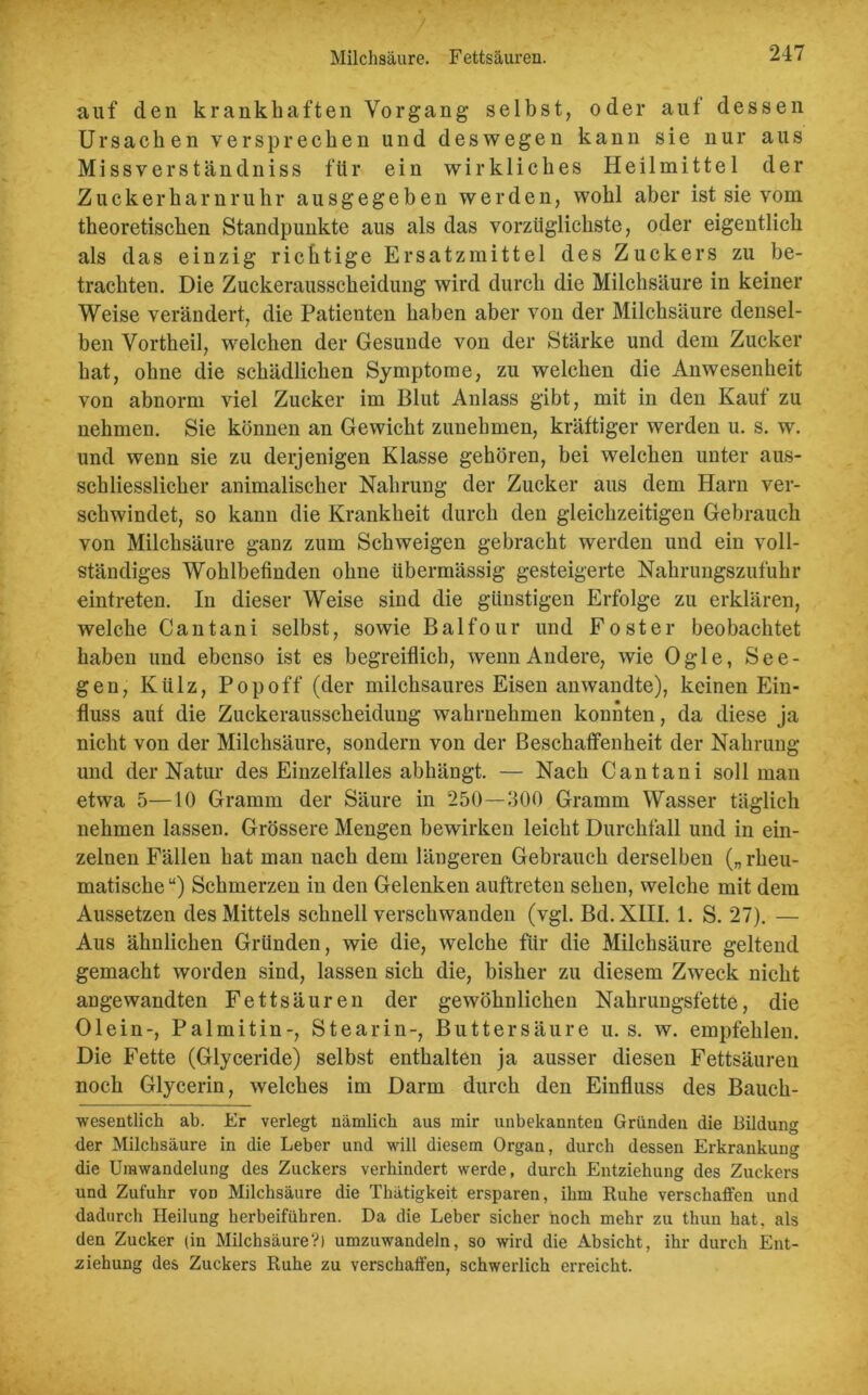 Milchsäure. Fettsäuren. auf den krankhaften Vorgang selbst, oder aut dessen Ursachen versprechen und deswegen kann sie nur aus Missverständniss für ein wirkliches Heilmittel der Zuckerharnruhr ausgegeben werden, wohl aber ist sie vom theoretischen Standpunkte aus als das vorzüglichste, oder eigentlich als das einzig richtige Ersatzmittel des Zuckers zu be- trachten. Die Zuckerausscheidung wird durch die Milchsäure in keiner Weise verändert, die Patienten haben aber von der Milchsäure densel- ben Vortheil, welchen der Gesunde von der Stärke und dem Zucker hat, ohne die schädlichen Symptome, zu welchen die Anwesenheit von abnorm viel Zucker im Blut Anlass gibt, mit in den Kauf zu nehmen. Sie können an Gewicht zunehmen, kräftiger werden u. s. w. und wenn sie zu derjenigen Klasse gehören, bei welchen unter aus- schliesslicher animalischer Nahrung der Zucker aus dem Harn ver- schwindet, so kann die Krankheit durch den gleichzeitigen Gebrauch von Milchsäure ganz zum Schweigen gebracht werden und ein voll- ständiges Wohlbefinden ohne übermässig gesteigerte Nahrungszufuhr eintreten. In dieser Weise sind die günstigen Erfolge zu erklären, welche Cantani selbst, sowie Balfour und Foster beobachtet haben und ebenso ist es begreiflich, wenn Andere, wie Ogle, See- gen, Külz, Pop off (der milchsaures Eisen anwandte), keinen Ein- fluss auf die Zuckerausseheidung wahrnehmen konnten, da diese ja nicht von der Milchsäure, sondern von der Beschaffenheit der Nahrung und der Natur des Einzelfalles abhängt. — Nach Cantani soll man etwa 5—10 Gramm der Säure in 250—300 Gramm Wasser täglich nehmen lassen. Grössere Mengen bewirken leicht Durchfall und in ein- zelnen Fällen hat man uach dem längeren Gebrauch derselben („rheu- matische u) Schmerzen in den Gelenken auftreten sehen, welche mit dem Aussetzen des Mittels schnell verschwanden (vgl. Bd. XIII. 1. S. 27). — Aus ähnlichen Gründen, wie die, welche für die Milchsäure geltend gemacht worden sind, lassen sich die, bisher zu diesem Zweck nicht angewandten Fettsäuren der gewöhnlichen Nahrungsfette, die Olein-, Palmitin-, Stearin-, Buttersäure u. s. w. empfehlen. Die Fette (Glyceride) selbst enthalten ja ausser diesen Fettsäuren noch Glycerin, welches im Darm durch den Einfluss des Bauch- wesentlich ab. Er verlegt nämlich aus mir unbekannten Gründen die Bildung der Milchsäure in die Leber und will diesem Organ, durch dessen Erkrankung die Umwandelung des Zuckers verhindert werde, durch Entziehung des Zuckers und Zufuhr von Milchsäure die Thätigkeit ersparen, ihm Ruhe verschaffen und dadurch Heilung herbeiführen. Da die Leber sicher noch mehr zu thun hat. als den Zucker (in Milchsäure?) umzuwandeln, so wird die Absicht, ihr durch Ent- ziehung des Zuckers Ruhe zu verschaffen, schwerlich erreicht.