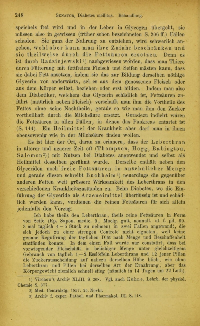 speicliels frei wird und in der Leber in Glycogen übergebt, sie müssen also in gewissen (früher schon bezeichneten S. 206 ff.) Fällen schaden. Sie ganz der Nahrung zu entziehen, wird schwerlich an- gelten, wohl aber kann man ihre Zufuhr beschränken und sie theilweise durch die Fettsäuren ersetzen. Denn es ist durch Radziej ewski *) nachgewiesen worden, dass man Thiere durch Fütterung mit fettfreiem Fleisch und Seifen mästen kann, dass sie dabei Fett ansetzen, indem sie das zur Bildung derselben nötkige Glycerin von anderwärts, sei es aus dem genossenen Fleisch oder aus dem Körper selbst, beziehen oder erst bilden. Indem man also dem Diabetiker, welchem das Glycerin schädlich ist, Fettsäuren zu- führt (natürlich neben Fleisch), verschafft man ihm die Vortheile des Fettes ohne seine Nachtheile, gerade so wie man ihm den Zucker vorteilhaft durch die Milchsäure ersetzt. Geradezu indicirt wären die Fettsäuren in allen Fällen, in denen das Pankreas entartet ist (S. 144). Ein Heilmittel der Krankheit aber darf man in ihnen ebensowenig wie in der Milchsäure finden wollen. Es ist hier der Ort, daran zu erinnern, dass der Lebert kr an in älterer und neuerer Zeit oft (Thompson, Hogg, Babiugton, Salomon1 2)) mit Nutzen bei Diabetes angewendet und selbst als Heilmittel desselben gerühmt wurde. Derselbe enthält neben den Glyceriden noch freie Fettsäuren in ansehnlicher Menge und gerade diesen schreibt Buchheim3) neuerdings die gegenüber anderen Fetten weit grössere Wirksamkeit des Leberthrans in den verschiedenen Krankheitszuständen zu. Beim Diabetes, wo die Ein- führung der Glyceride als Arzeneimittel überflüssig ist und schäd- lich werden kann, verdienen die reinen Fettsäuren für sich allein jedenfalls den Vorzug. Ich habe theils den Leberthran, theils reine Fettsäuren in Form von Seife (Rp. Sapon. medic. 9, Muclg. gutt. nonnull. ut f. pil. 60. 3 mal täglich 4 — 5 Stück zu nehmen) in zwei Fällen angewandt, die sich jedoch zu einer strengen Controle nicht eigneten, weil keine genaue Regulirung der täglichen Diät nach Menge und Beschaffenheit stattfinden konnte. In dem einen Fall wurde nur constatirt, dass bei vorwiegender Fleischdiät in beliebiger Menge unter gleichzeitigem Gebrauch von täglich 1 — 2 Esslöffeln Leberthrans und 12 jener Pillen die Zuckerausscheidung auf nahezu derselben Höhe blieb, wie ohne Leberthran und Pillen bei derselben Art der Ernährung, aber das Körpergewicht ziemlich schnell stieg (nämlich in 14 Tagen um 22 Loth). 1) Virchow’s Archiv XLIII. S. 268. Vgl. auch Kühne, Lehrb. der physiok Chemie S. 377. 2) Med. Centralztg. 1857. 25. Novbr. 3) Archiv f. exper. Pathol. und Pharmakol. III. S. 118.
