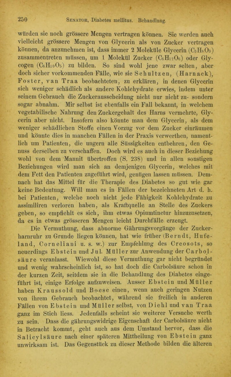 würden sie noch grössere Mengen vertragen können. Sie werden auch vielleicht grössere Mengen von Glycerin als von Zucker vertragen können, da anzunehmen ist, dass immer 2 Moleküle Glycerin (C3HSO3) zusammentreten müssen, um 1 Molekül Zucker (CcHisOe) oder Gly- cogen (G3H10O5) zu bilden. So sind wohl jene zwar selten, aber doch sicher vorkommenden Fälle, wie sieSchultzen, (Hamack), Foster, van Traa beobachteten, zu erklären, in denen Glycerin sich weniger schädlich als andere Kohlehydrate erwies, indem unter seinem Gebrauch die Zuckerausscheidung nicht nur nicht zu- sondern sogar abnahm. Mir selbst ist ebenfalls ein Fall bekannt, in welchem vegetabilische Nahrung den Zuckergehalt des Harns vermehrte, Gly- cerin aber nicht. Insofern also könnte man dem Glycerin, als dem weniger schädlichen Stoffe einen Vorzug vor dem Zucker einräumen und könnte dies in manchen Fällen in der Praxis venverthen, nament- lich um Patienten, die ungern alle Siissigkeiten entbehren, den Ge- nuss derselben zu verschaffen. Doch wird es auch in dieser Beziehung wohl von dem Mannit Ubertroffen (S. 238) und in allen sonstigen Beziehungen wird man sich an demjenigen Glycerin, welches mit dem Fett den Patienten zugeführt wird, genügen lassen müssen. Dem- nach hat das Mittel für die Therapie des Diabetes so gut wie gar keine Bedeutung. Will man es in Fällen der bezeichneten Art d. h. bei Patienten, welche noch nicht jede Fähigkeit Kohlehydrate zu assimiliren verloren haben, als Kraftquelle an Stelle des Zuckers geben, so empfiehlt es sich, ihm etwas Opiumtinctur hinzuzusetzen, da es in etwas grösseren Mengen leicht Durchfälle erzeugt. Die Vermuthung, dass abnorme Gährungsvorgänge der Zucker- harnruhr zu Grunde liegen können, hat wie früher (Berndt, Hufe- land, Corneliani u. s. w.) zur Empfehlung des Creosots, so neuerdings Ebstein und Jul. Müller zur Anwendung der Carbo,l- säure veranlasst. Wiewohl diese Vermuthung gar nicht begründet und wenig wahrscheinlich ist, so hat doch die Carbolsäure schon in der kurzen Zeit, seitdem sie in die Behandlung des Diabetes einge- führt ist, einige Erfolge aufzuweisen. Ausser Ebstein und Müller haben Kraussold und Boese einen, wenn auch geringen Nutzen von ihrem Gebrauch beobachtet, während sie freilich in anderen Fällen von Ebstein und Müller selbst, von Diehl und van Traa ganz im Stich liess. Jedenfalls scheint sie weiterer Versuche werth zu sein. Dass die gährungswidrige Eigenschaft der Carbolsäure nicht in Betracht kommt, geht auch aus dem Umstand hervor, dass die Salicylsäure nach einer späteren Mittheilung von Ebstein ganz unwirksam ist. Das Gegenstück zu dieser Methode bilden die älteren