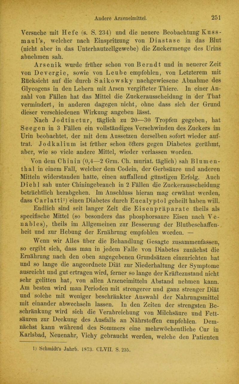 Versuche mit Hefe (s. S. 234) und die neuere Beobachtung Kuss- maul’s, welcher nach Einspritzung von Diastase in das Blut (nicht aber in das Unterhautzellgewebe) die Zuckermenge des Urins abnehmen sah. Arsenik wurde früher schon von Bern dt und in neuerer Zeit von Devergie, sowie von Leube empfohlen, von Letzterem mit Rücksicht auf die durch Saikowsky nachgewiesene Abnahme des Glycogens in den Lebern mit Arsen vergifteter Thiere. In einer An- zahl von Fällen hat das Mittel die Zuckerausscheidung in der That vermindert, in anderen dagegen nicht, ohne dass sich der Grund dieser verschiedenen Wirkung angeben lässt. Nach Jodtinctur, täglich zu 20—30 Tropfen gegeben, hat Seegen in 3 Fällen ein vollständiges Verschwinden des Zuckers im Urin beobachtet, der mit dem Aussetzen derselben sofort wieder auf- trat. Jodkalium ist früher schon öfters gegen Diabetes gerühmt, aber, wie so viele andere Mittel, wieder verlassen worden. Von dem Chinin (0,4—2 Grm. Ch. muriat. täglich) sah Blumen- thal in einem Fall, welcher dem Codein, der Gerbsäure und anderen Mitteln widerstanden hatte, einen auffallend günstigen Erfolg. Auch Die hl sah unter Chiningebrauch in 2 Fällen die Zuckerausscheidung beträchtlich herabgehen. Im Anschluss hieran mag erwähnt werden, dass Carlatti1) einen Diabetes durch Eucalyptol geheilt haben will. Endlich sind seit langer Zeit die Eisenpräparate theils als specifische Mittel (so besonders das phosphorsaure Eisen nach V e - nables), theils im Allgemeinen zur Besserung der Blutbeschaffen- heit und zur Hebung der Ernährung empfohlen worden. — Wenn wir Alles über die Behandlung Gesagte zusammenfassen, so ergibt sich, dass man in jedem Falle von Diabetes zunächst die Ernährung nach den oben angegebenen Grundsätzen einzurichten hat imd so lange die angeordnete Diät zur Niederhaltung der Symptome ausreicht und gut ertragen wird, ferner so lange der Kräftezustand nicht sehr gelitten hat, von allen Arzeneimitteln Abstand nehmen kann. Am besten wird man Perioden mit strengerer und ganz strenger Diät und solche mit weniger beschränkter Auswahl der Nahrungsmittel mit einander abwechseln lassen. In den Zeiten der strengsten Be- schränkung wird sich die Verabreichung von Milchsäure und Fett- säuren zur Deckung des Ausfalls an Nährstoffen empfehlen. Dem- nächst kann während des Sommers eine mehrwöchentliche Cur in Karlsbad, Neuenahr, Vichy gebraucht werden, welche den Patienten 1) Schmidt’s Jahrb. 1873. CLVII. S. 235.