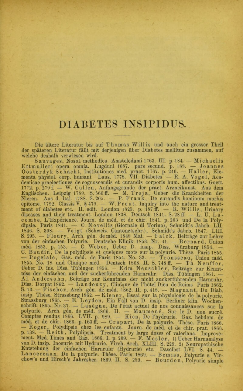 DIABETES INSIPIDUS Die ältere Literatur bis auf Thomas Willis und auch ein grosser Theil der späteren Literatur fällt mit derjenigen über Diabetes mellitus zusammen, auf welche deshalb verwiesen wird. Sauvages, Nosol. methodica. Amstelodami 1763. III. p. IS4. — Michaelis Ettmulleri opera omnia. Lugduni 1637. pars secund. p. IBS. — Joannes Oosterdyk Schacht, Institutiones med. pract. 1767. p. 246. — Haller, Ele- menta physiol. corp. humaui. Laus. 1778. VII. Diabetes — R. A. Vogel, Aca- demicae praelectiones de cognoscendis et curandis corporis hum. alfectibus. Goett. 1772. p. 279f. — W. Cullen, Anfangsgründe der pract. Arzneikunst. Aus dem Englischen. Leipzig 1789. S. 566ff. — M. Troja, lieber die Krankheiten der Nieren. Aus d. Ital 1788. S. 205. — P Frank, De curandis hominum morbis epitome. 1792. Classis V. § 479. — W. Prout, Inquiry into the nature and treat- ment of diabetes etc. II. edit. London 1825. p. 187 ff. — R. Willis, Urinary diseases and their treatmeut. London 1838. Deutsch IS41. S. 28 ff. — L. U. La- combe, L’Expörience. Journ. de med. et de chir. 1841. p. 203 und De la Poly- dipsie. Paris 1841. — C Novellis (Giornale di Torino), Schmidt’s Jahrb. LII 1846. S. 308. — Voigt (Schweiz. Cantonztschr.), Schmidt’s Jahrb. 1847. LIII. S. 295. — Fleury, Arch. gen. de m6d. 1848 Mai. — Falck, Beiträge zur Lehre von der einfachen Polyurie. Deutsche Klinik 1853. Nr. 41. — Bernard, Union mdd. 1853. p. 153. — C. Weber, Ueber D. insip. Diss. Würzburg 1854. — C. Baudin, De lapolydipsie et quelques mots sur lapolyurie. These Paris 1855. — Poggiale, Gaz. med. de Paris 1854. No. 33. — Trousseau, Union med. 1855. No. 18 und Clinique med. Deutsch 1868. II. S. 748ff. — Th. Neuffer, Ueber D. ins. Diss. Tübingen 1856. — Edm. Neuschier, Beiträge zur Kennt- niss der einfachen und der zuckerführenden Harnruhr. Diss. Tübingen 1861. — Al. Andersohn, Beiträge zur Kenntniss der nicht zuckerführenden Harnruhr. Diss. Dorpat 1862. — Landouzy, Clinique de l’hötel Dieu de Reims. Paris 1862. S. 13.— Fischer, Arch. gen. de med. 1862. II. p.418. — Magnant, Du Diab. insip. These. Strassburg 1862. — Kiener, Essai sur la Physiologie de la polyurie. Strassburg 1865. — E. Leyden, Ein Fall von D. insip. Berliner klin. Wochen- schrift 1865. Nr. 37. — Lasegue, De T6tat actuel de nos connaissances sur la polyurie. Arch. g6n. de mäd. 1866. II. — Maumene, Sur le D. non sucrA Comptes rendus 1866. LVII. p. 989. — Kien, De l’hydrurie. Gaz. hebdorn. de med. et de chir. 1866. p. 163 ff. — Cr apart, De la polyurie. These. Paris 1866. — Roger, Polydipsie chez les enfants. Journ. de med. et de chir. prat. 1866. p. 138. — Reith, Polydipsia. Treatment by large doses of valeriana. Improve- ment. Med. Times and Gaz. 1866. I. p. 209. — F. Mosler, 1) Ueber Harnanalyse von D. insip. Inosurie mitHydrurie. Virch. Arch. XLIII. S. 229. 2) Neuropathische Entstehung der einfachen Harnruhr (Hydrurie) etc. Daselbst LVI. S. 44. Lancereaux, De la polyurie. These. Paris 1869. — Bemiss, Polyurie s Vir- chow’s und Hirsch’s Jahresber. 1869. II. S. 259. — Bourdon, Polyurie simple