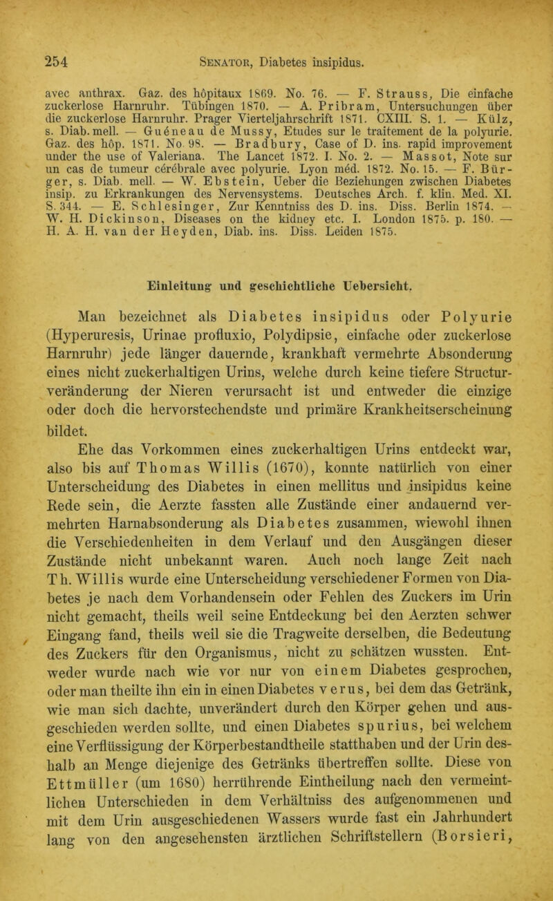 avec anthrax. Gaz. des hopitaux 1869. No. 76. — F. Strauss, Die einfache zuckerlose Harnruhr. Tübingen 1870. — A. Pribram, Untersuchungen über die zuckerlose Harnruhr. Prager Yierteljahrschrift 1871. CXIII. S. 1. — Külz, s. Diab.mell. — Gueneau de Mussy, Etudes sur le traitement de la polyurie. Gaz. des hop. 1871. No 98. — Bradbury, Gase of D. ins. rapid improvement under the use of Valeriana. The Lancet 1872. I. No. 2. — Massot, Note sur un cas de tumeur cerebrale avec polyurie. Lyon med. 1872. No. 15. — F. Bür- ger, s. Diab. mell. — W. Ebstein, Ueber die Beziehungen zwischen Diabetes insip. zu Erkrankungen des Nervensystems. Deutsches Arch. f. kliu. Med. XI. S. 344. — E. Schlesinger, Zur Kenntniss des D. ins. Diss. Berlin 1874. — W. H. Dickinson, Diseases on the kidney etc. I. London 1875. p. 180. — H. A. H. van der Heyden, Diab. ins. Diss. Leiden 1875. Einleitung und geschichtliche Uebersicht. Man bezeichnet als Diabetes insipidus oder Polyurie (Ptyperuresis, Urinae profluxio, Polydipsie, einfache oder zuckerlose Harnruhr) jede länger dauernde, krankhaft vermehrte Absonderung eines nicht zuckerhaltigen Urins, welche durch keine tiefere Structur- veränderung der Nieren verursacht ist und entweder die einzige oder doch die hervorstechendste und primäre Krankheitserscheinung bildet. Ehe das Vorkommen eines zuckerhaltigen Urins entdeckt war, also bis auf Thomas Willis (1670), konnte natürlich von einer Unterscheidung des Diabetes in einen mellitus und insipidus keine Bede sein, die Aerzte fassten alle Zustände einer andauernd ver- mehrten Harnabsonderung als Diabetes zusammen, wiewohl ihnen die Verschiedenheiten in dem Verlauf und den Ausgängen dieser Zustände nicht unbekannt waren. Auch noch lange Zeit nach Th. Willis wurde eine Unterscheidung verschiedener Formen von Dia- betes je nach dem Vorhandensein oder Fehlen des Zuckers im Urin nicht gemacht, theils weil seine Entdeckung bei den Aerzten schwer Eingang fand, theils weil sie die Tragweite derselben, die Bedeutung des Zuckers für den Organismus, nicht zu schätzen wussten. Ent- weder wurde nach wie vor nur von einem Diabetes gesprochen, oder man theilte ihn ein in einen Diabetes verus, bei dem das Getränk, wie man sich dachte, unverändert durch den Körper gehen und aus- geschieden werden sollte, und einen Diabetes spurius, bei welchem eine Verflüssigung der Körperbestandtheile statthaben und der Urin des- halb an Menge diejenige des Getränks übertreffen sollte. Diese von Ettmüller (um 1680) herrührende Eintheilung nach den vermeint- lichen Unterschieden in dem Verhältniss des angenommenen und mit dem Urin ausgeschiedenen Wassers wurde fast ein Jahrhundert lang von den angesehensten ärztlichen Schriftstellern (Borsieri,