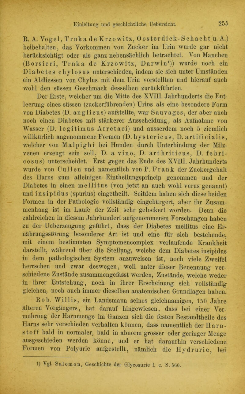 R. A. Vogel, Trnka de Kr zowitz, 0 oster dick- Sch acht u. A.) beibehalten, das Vorkommen von Zucker im Urin wurde gar nicht berücksichtigt oder als ganz nebensächlich betrachtet. Von Manchen (Borsieri, Trnka de Krzowitz, Darwin1)) wurde noch ein Diabetes chylosus unterschieden, indem sie sich unter Umständen ein Abfliessen von Chylus mit dem Urin vorstellten und hierauf auch wohl den süssen Geschmack desselben zurückführten. Der Erste, welcher um die Mitte des XVIII. Jahrhunderts die Ent- leerung eines süssen (zuckerführenden) Urins als eine besondere Form von Diabetes (D. anglicus) aufstellte, war Sauvages, der aber auch noch einen Diabetes mit stärkerer Ausscheidung, als Aufnahme von Wasser (D. legitimus Arretaei) und ausserdem noch 5 ziemlich willkürlich angenommene Formen (D. hy s t e r ic u s, D. ar t ifi ci a 1 is, welcher von Malpighi bei Hunden durch Unterbindung der Milz- venen erzeugt sein soll, D. a vino, D. arthriticus, D. febri- cosus) unterscheidet. Erst gegen das Ende des XVIII. Jahrhunderts wurde von Cu 1 len und namentlich von P. Frank der Zuckergehalt des Harns zum alleinigen Eintheilungsprincip genommen und der Diabetes in einen mellitus (von jetzt an auch wohl verus genannt) und insipidus (spurius) eingetheilt. Seitdem haben sich diese beiden Formen in der Pathologie vollständig eingebürgert, aber ihr Zusam- menhang ist im Laufe der Zeit sehr gelockert worden. Denn die zahlreichen in diesem Jahrhundert aufgenommenen Forschungen haben zu der Ueberzeugung geführt, dass der Diabetes mellitus eine Er- nährungsstörung besonderer Art ist und eine für sich bestehende, mit einem bestimmten Symptomencomplex verlaufende Krankheit darstellt, während über die Stellung, welche dem Diabetes insipidus in dem pathologischen System anzuweisen ist, noch viele Zweifel herrschen und zwar deswegen, weil unter dieser Benennung ver- schiedene Zustände zusammengefasst werden, Zustände, welche weder in ihrer Entstehung, noch in ihrer Erscheinung sich vollständig gleichen, noch auch immer dieselben anatomischen Grundlagen haben. Rob. Willis, ein Landsmann seines gleichnamigen, 150 Jahre älteren Vorgängers, hat darauf hingewiesen, dass bei einer Ver- mehrung der Harnmenge im Ganzen sich die festen Bestandtheile des Harns sehr verschieden verhalten können, dass namentlich der Harn- stoff bald in normaler, bald in abnorm grosser oder geringer Menge ausgeschieden werden könne, und er hat daraufhin verschiedene Formen von Polyurie aufgestellt, nämlich die Hydrurie, bei 1) Vgl. Salomon, Geschichte der Glycosurie 1. c. S. 560.