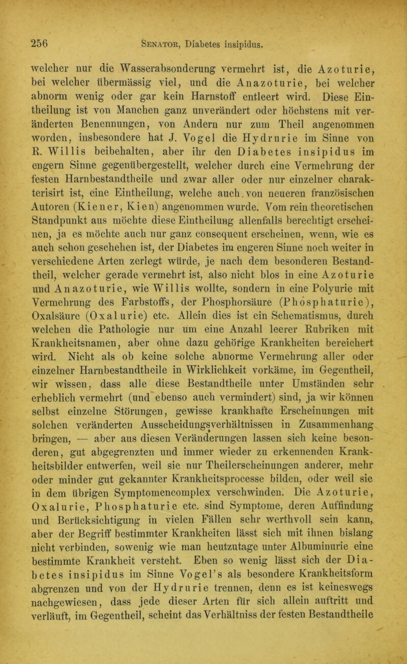 welcher nur die Wasserabsonderung vermehrt ist, die Azoturie, bei welcher übermässig viel, und die An azoturie, bei welcher abnorm wenig oder gar kein Harnstoff entleert wird. Diese Ein- theilung ist von Manchen ganz unverändert oder höchstens mit ver- änderten Benennungen, von Andern nur zum Theil angenommen worden, insbesondere hat J. Vogel die Hydrurie im Sinne von R. Willis beibelialten, aber ihr den Diabetes insipidus im engern Sinne gegenübergestellt, welcher durch eine Vermehrung der festen Harnbestandtheile und zwar aller oder nur einzelner charak- terisirt ist, eine Eintheilung, welche auch.von neueren französischen Autoren (K i e n e r, K i e n) angenommen wurde. Vom rein theoretischen Standpunkt aus möchte diese Eintheilung allenfalls berechtigt erschei- nen, ja es möchte auch nur ganz consequent erscheinen, wenn, wie es auch schon geschehen ist, der Diabetes im engeren Sinne noch weiter in verschiedene Arten zerlegt würde, je nach dem besonderen Bestand- theil, welcher gerade vermehrt ist, also nicht blos in eine Azoturie und Anazoturie, wie Willis wollte, sondern in eine Polyurie mit Vermehrung des Farbstoffs, der Phosphorsäure (Phösphaturie), Oxalsäure (Oxalurie) etc. Allein dies ist ein Schematismus, durch welchen die Pathologie nur um eine Anzahl leerer Rubriken mit Krankheitsnamen, aber ohne dazu gehörige Krankheiten bereichert wird. Nicht als ob keine solche abnorme Vermehrung aller oder einzelner Harnbestandtheile in Wirklichkeit vorkäme, im Gegentheil, wir wissen, dass alle diese Bestandtheile unter Umständen sehr erheblich vermehrt (und ebenso auch vermindert) sind, ja wir können selbst einzelne Störungen, gewisse krankhafte Erscheinungen mit solchen veränderten Ausscheidungsverhältnissen in Zusammenhang bringen, — aber aus diesen Veränderungen lassen sich keine beson- deren, gut abgegrenzten und immer wieder zu erkennenden Krank- heitsbilder entwerfen, weil sie nur Theilerscheinungen anderer, mehr oder minder gut gekannter Krankheitsprocesse bilden, oder weil sie in dem übrigen Symptomencomplex verschwinden. Die Azoturie, Oxalurie, Phösphaturie etc. sind Symptome, deren Auffindung und Berücksichtigung in vielen Fällen sehr werthvoll sein kann, aber der Begriff bestimmter Krankheiten lässt sich mit ihnen bislang nicht verbinden, sowenig wie man heutzutage unter Albuminurie eine bestimmte Krankheit versteht. Eben so wenig lässt sich der Dia- betes insipidus im Sinne Vogel’s als besondere Krankheitsform abgrenzen und von der Hydrurie trennen, denn es ist keineswegs nachgewiesen, dass jede dieser Arten für sich allein auftritt und verläuft, im Gegentheil, scheint das Verhältniss der festen Bestandtheile