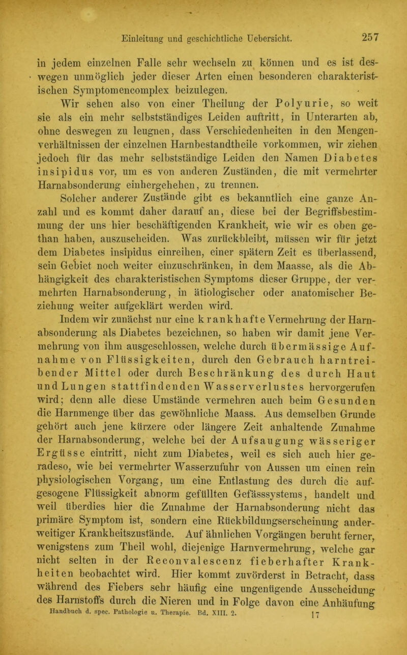 in jedem einzelnen Falle sehr wechseln zu können und es ist des- • wegen unmöglich jeder dieser Arten einen besonderen charakterist- ischen Symptomencomplex beizulegen. Wir sehen also von einer Theilung der Polyurie, so weit sie als ein mehr selbstständiges Leiden auftritt, in Unterarten ab, ohne deswegen zu leugnen, dass Verschiedenheiten in den Mengen- verhältnissen der einzelnen Harnbestandtheile Vorkommen, wir ziehen jedoch für das mehr selbstständige Leiden den Namen Diabetes insipidus vor, um es von anderen Zuständen, die mit vermehrter Harnabsonderung einhergehelien, zu trennen. Solcher anderer Zustände gibt es bekanntlich eine ganze An- zahl und es kommt daher darauf an, diese bei der Begriffsbestim- mung der uns hier beschäftigenden Krankheit, wie wir es oben ge- than haben, auszuscheiden. Was zurückbleibt, müssen wir für jetzt dem Diabetes insipidus einreihen, einer spätem Zeit es überlassend, sein Geriet noch weiter einzuschränken, in dem Maasse, als die Ab- hängigkeit des charakteristischen Symptoms dieser Gruppe, der ver- mehrten Harnabsonderung, in ätiologischer oder anatomischer Be- ziehung weiter aufgeklärt werden wird. Indem wir zunächst nur eine k rank hafte Vermehrung der Harn- absonderung als Diabetes bezeichnen, so haben wir damit jene Ver- mehrung von ihm ausgeschlossen, welche durch übermässige Auf- nahme von Flüssigkeiten, durch den Gebrauch harntrei- bender Mittel oder durch Beschränkung des durch Haut und Lungen stattfindenden Wasserverlustes hervorgerufen wird; denn alle diese Umstände vermehren auch beim Gesunden die Harnmenge über das gewöhnliche Maass. Aus demselben Grunde gehört auch jene kürzere oder längere Zeit anhaltende Zunahme der Harnabsonderung, welche bei der Aufsaugung wässeriger Ergüsse eintritt, nicht zum Diabetes, weil es sich auch hier ge- radeso, wie bei vermehrter Wasserzufuhr von Aussen um einen rein physiologischen Vorgang, um eine Entlastung des durch die auf- gesogene Flüssigkeit abnorm gefüllten Gefässsystems, handelt und weil überdies hier die Zunahme der Harnabsonderung nicht das primäre Symptom ist, sondern eine Rückbildungserscheinung ander- weitiger Krankheitszustände. Auf ähnlichen Vorgängen beruht ferner, wenigstens zum Theil wohl, diejenige Harnvermehrung, welche gar nicht selten in der Reconvalescenz fieberhafter Krank- heiten beobachtet wird. Hier kommt zuvörderst in Betracht, dass während des Fiebers sehr häufig eine ungenügende Ausscheidung des Harnstoffs durch die Nieren und in Folge davon eine Anhäufung Handbuch d. spec. Pathologie u. Therapie. Bd. XIII. 2. 1 7