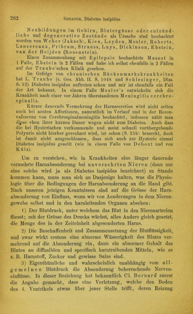 Neubildungen im Gehirn, Blutergüsse oder entzünd- liche und degenerative Zustände als Ursache sind beobachtet worden von Weber (Jaksch), Kien, Leyden, Mosler, Roberts, Lancereaux, Pribram, Strauss, Luys, Dickinson, Ebstein, van der Heijden (Rosenstein). Einen Zusammenhang mit Epilepsie beobachtete Massot in 1 Falle, Ebstein in 2 Fällen und habe ich selbst ebenfalls in 2 Fällen auf der Traube’schen Klinik gesehen. Im Gefolge von chronischen Rückenmarkskrankheiten hat L. Traube (s. Ges. Abh. II. S. 1048 und Schlesinger, Diss. S. 32) Diabetes insipidus auftreten sehen und mir ist ebenfalls ein Fall der Art bekannt. In einem Falle Mosler’s entwickelte sich die Krankheit nach einer Vorjahren überstandenen Meningitis cerebro- spinalis. Kürzer dauernde Vermehrung der Harnsecretion wird nicht selten auch bei acuten Affectionen, namentlich im Verlauf und in der Recon- valescenz von Cerebrospinalmeningitis beobachtet, indessen zählt man di^se eben ihrer kurzen Dauer wegen nicht zum Diabetes. Auch dass die bei Hysterischen vorkommende und meist schnell vorübergehende Polyurie nicht hierher gerechnet wird, ist schon (S. 258) bemerkt, doch ist damit nicht ausgeschlossen, dass sich auch zur Hysterie einmal Diabetes insipidus gesellt (wie in einem Falle von Debout und von Külz). Um zu verstehen, wie in Krankheiten eine länger dauernde vermehrte Harnabsonderung bei unversehrten Nieren (denn nur eine solche wird ja als Diabetes insipidus bezeichnet) zu Stande kommen kann, muss man sich an Dasjenige halten, was die Physio- logie über die Bedingungen der Harnabsonderung au die Hand gibt. Nach unseren jetzigen Kenntnissen sind auf die Grösse der Harn- absonderung von Einfluss, wenn wir von Aenderungen in dem Nieren- gewebe selbst und in den harnleitenden Organen absehen: 1) Der Blutdruck, unter welchem das Blut in den Nierenarterien fliesst; mit der Grösse des Drucks wächst, alles Andere gleich gesetzt, die Menge des in der Zeiteinheit abgesonderten Harns. 2) Die Beschaffenheit und Zusammensetzung der Blutflüssigkeit, und zwar wirkt erstens eine abnorme Wässerigkeit des Blutes ver- mehrend auf die Absonderung ein, dann ein abnormer Gehalt des Blutes an diffusiblen und specifisch harntreibenden Mitteln, wie es z. B. Harnstoff, Zucker und gewisse Salze sind. 3) Eigenthümliche und wahrscheinlich unabhängig vom all- gemeinen Blutdruck die Absonderung beherrschende Nerven- einflüsse. In dieser Beziehung hat bekanntlich CI. Bernard zuerst die Angabe gemacht, dass eine Verletzung, welche den Boden des 4. Ventrikels etwas über jener Stelle trifft, deren Reizung
