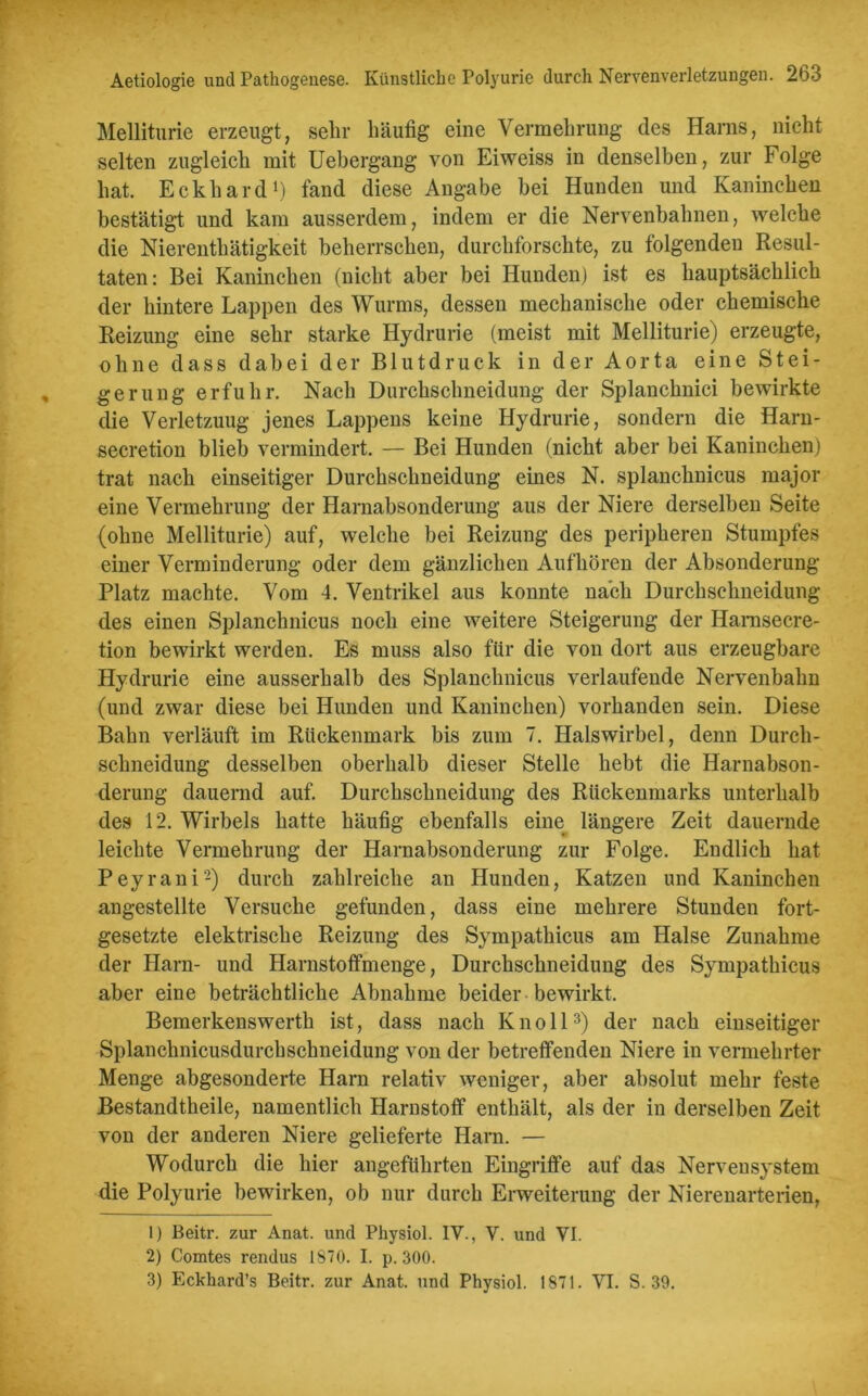 Melliturie erzeugt, sehr häufig eine Vermehrung des Harns, nicht selten zugleich mit Uebergang von Eiweiss in denselben, zur Folge hat. Eckhard1) fand diese Angabe bei Hunden und Kaninchen bestätigt und kam ausserdem, indem er die Nervenbahnen, welche die Nierenthätigkeit beherrschen, durchforschte, zu folgenden Resul- taten: Bei Kaninchen (nicht aber bei Hunden) ist es hauptsächlich der hintere Lappen des Wurms, dessen mechanische oder chemische Reizung eine sehr starke Hydrurie (meist mit Melliturie) erzeugte, ohne dass dabei der Blutdruck in der Aorta eine Stei- gerung erfuhr. Nach Durchsclmeidung der Splanchnici bewirkte die Verletzung jenes Lappens keine Hydrurie, sondern die Harn- secretion blieb vermindert. — Bei Hunden (nicht aber bei Kaninchen) trat nach einseitiger Durchschneidung eines N. splanchnicus major eine Vermehrung der Harnabsonderung aus der Niere derselben Seite (ohne Melliturie) auf, welche bei Reizung des peripheren Stumpfes einer Verminderung oder dem gänzlichen Aufhören der Absonderung Platz machte. Vom 4. Ventrikel aus konnte nach Durchschneidung des einen Splanchnicus noch eine weitere Steigerung der Harnsecre- tion bewirkt werden. Es muss also für die von dort aus erzeugbare Hydrurie eine ausserhalb des Splanchnicus verlaufende Nervenbahn (und zwar diese bei Hunden und Kaninchen) vorhanden sein. Diese Bahn verläuft im Rückenmark bis zum 7. Halswirbel, denn Durch- schneidung desselben oberhalb dieser Stelle hebt die Harnabson- derung dauernd auf. Durchschneidung des Rückenmarks unterhalb des 12. Wirbels hatte häufig ebenfalls eine längere Zeit dauernde leichte Vermehrung der Harnabsonderung zur Folge. Endlich hat Peyrani2) durch zahlreiche an Hunden, Katzen und Kaninchen angestellte Versuche gefunden, dass eine mehrere Stunden fort- gesetzte elektrische Reizung des Sympathicus am Halse Zunahme der Harn- und Harnstoffmenge, Durchschneidung des Sympathicus aber eine beträchtliche Abnahme beider bewirkt. Bemerkenswerth ist, dass nach Knoll3) der nach einseitiger Splanchnicusdurchschneidung von der betreffenden Niere in vermehrter Menge abgesonderte Harn relativ weniger, aber absolut mehr feste Bestandtheile, namentlich Harnstoff enthält, als der in derselben Zeit von der anderen Niere gelieferte Harn. — Wodurch die hier angeführten Eingriffe auf das Nervensystem die Polyurie bewirken, ob nur durch Erweiterung der Nierenarterien, 1) Beitr. zur Anat. und Physiol. IV., Y. und VI. 2) Comtes rendus 1870. I. p. 300. 3) Eckhard’s Beitr. zur Anat. und Physiol. 1871. VT. S. 39.