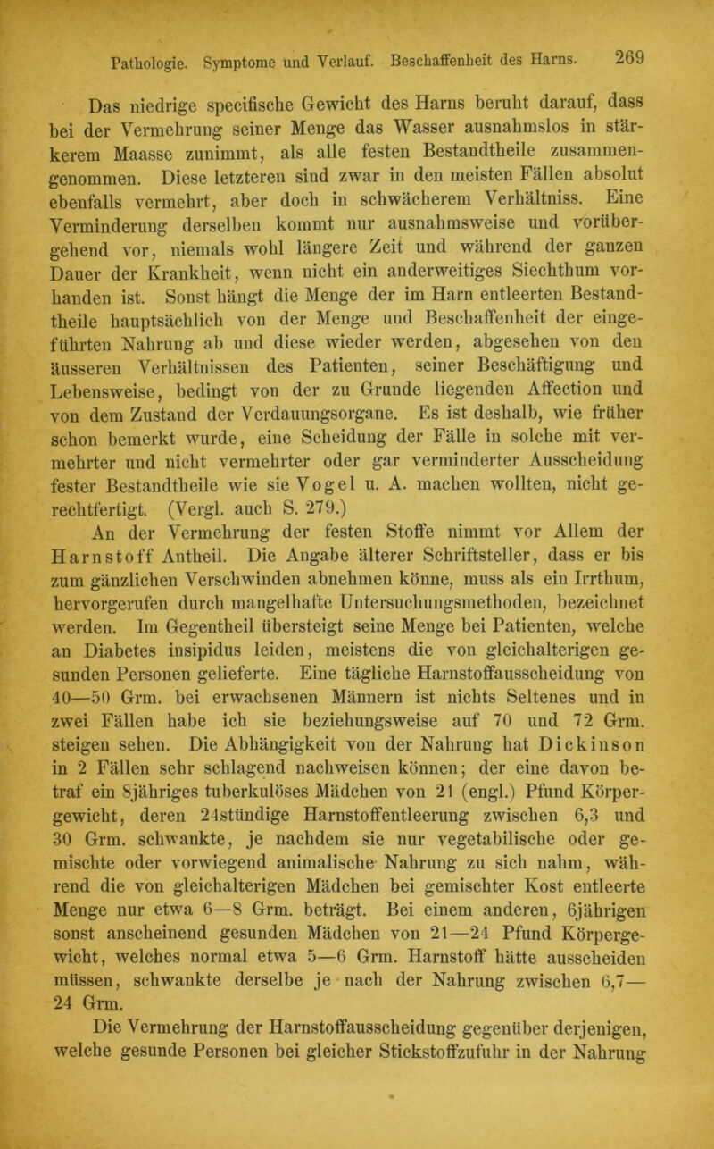 Das niedrige specifische Gewicht des Harns beruht darauf, dass bei der Vermehrung seiner Menge das Wasser ausnahmslos in stär- kerem Maasse zunimmt, als alle festen Bestandteile zusammen- genommen. Diese letzteren sind zwar in den meisten Fällen absolut ebenfalls vermehrt, aber doch in schwächerem Verhältnis. Eine Verminderung derselben kommt nur ausnahmsweise und vorüber- gehend vor, niemals wohl längere Zeit und während der ganzen Dauer der Krankheit, wenn nicht ein anderweitiges Siechthum vor- handen ist. Sonst hängt die Menge der im Harn entleerten Bestand- teile hauptsächlich von der Menge und Beschaffenheit der einge- führten Nahrung ab und diese wieder werden, abgesehen von den äusseren Verhältnissen des Patienten, seiner Beschäftigung und Lebensweise, bedingt von der zu Grunde liegenden Aflfection und von dem Zustand der Verdauungsorgane. Es ist deshalb, wie früher schon bemerkt wurde, eine Scheidung der Fälle in solche mit ver- mehrter und nicht vermehrter oder gar verminderter Ausscheidung fester Bestandteile wie sie Vogel u. A. machen wollten, nicht ge- rechtfertigt. (Vergl. auch S. 279.) An der Vermehrung der festen Stoffe nimmt vor Allem der Harnstoff Anteil. Die Angabe älterer Schriftsteller, dass er bis zum gänzlichen Verschwinden abnehmen könne, muss als ein Irrthum, hervorgerufen durch mangelhafte Untersuchungsmethoden, bezeichnet werden. Im Gegenteil übersteigt seine Menge bei Patienten, welche an Diabetes insipidus leiden, meistens die von gleichalterigen ge- sunden Personen gelieferte. Eine tägliche Harnstoffausscheidung von 40—50 Grm. bei erwachsenen Männern ist nichts Seltenes und in zwei Fällen habe ich sie beziehungsweise auf 70 und 72 Grm. steigen sehen. Die Abhängigkeit von der Nahrung hat Dickinson in 2 Fällen sehr schlagend nachweisen können; der eine davon be- traf ein Sjähriges tuberkulöses Mädchen von 21 (engl.) Pfund Körper- gewicht, deren 24stündige Harnstoflfentleerung zwischen 6,3 und 30 Grm. schwankte, je nachdem sie nur vegetabilische oder ge- mischte oder vorwiegend animalische Nahrung zu sich nahm, wäh- rend die von gleichalterigen Mädchen bei gemischter Kost entleerte Menge nur etwa 6—8 Grm. beträgt. Bei einem anderen, 6jährigen sonst anscheinend gesunden Mädchen von 21—24 Pfund Körperge- wicht, welches normal etwa 5—6 Grm. Harnstoff hätte ausscheiden müssen, schwankte derselbe je nach der Nahrung zwischen 6,7— 24 Grm. Die Vermehrung der Harnstoffausscheidung gegenüber derjenigen, welche gesunde Personen bei gleicher Stickstoflfzufuhr in der Nahrung