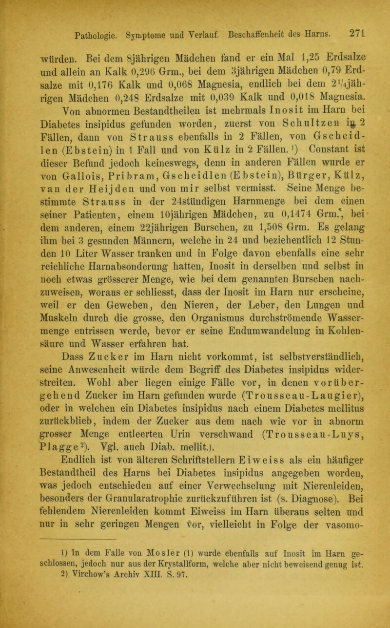 würden. Bei dem 8jährigen Mädchen fand er ein Mal 1,25 Erdsalze und allein an Kalk 0,296 Grm., bei dem 3jährigen Mädchen 0,79 Erd- salze mit 0,176 Kalk und 0,068 Magnesia, endlich bei dem 2'^jäh- rigen Mädchen 0,248 Erdsalze mit 0,039 Kalk und 0,018 Magnesia. Von abnormen Bestandtkeilen ist mehrmals Inosit im Harn bei Diabetes insipidus gefunden worden, zuerst von Schnitzen i$. 2 Fällen, dann von Strauss ebenfalls in 2 Fällen, von Gscheid- len (Ebstein) in 1 Fall und von Külz in 2 Fällen. ') Constant ist dieser Befund jedoch keineswegs, denn in anderen Fällen wurde er von Gallois, Pribram, Gscheidlen (Ebstein), Bürger, Külz, van der Heijden und von mir selbst vermisst. Seine Menge be- stimmte Strauss in der 24stündigen Harnmenge bei dem einen seiner Patienten, einem 10jährigen Mädchen, zu 0,1474 Grm.', bei dem anderen, einem 22jährigen Burschen, zu 1,508 Grm. Es gelang ihm bei 3 gesunden Männern, welche in 24 und beziehentlich 12 Stun- den 10 Liter Wasser tranken und in Folge davon ebenfalls eine sehr reichliche Harnabsonderung hatten, Inosit in derselben und selbst in noch etwas grösserer Menge, wie bei dem genannten Burschen nach- zuweisen, woraus er schliesst, dass der Inosit im Harn nur erscheine, weil er den Geweben, den Nieren, der Leber, den Lungen und Muskeln durch die grosse, den Organismus durchströmende Wasser- menge entrissen werde, bevor er seine Endumwandelung in Kohlen- säure und Wasser erfahren hat. Dass Zucker im Harn nicht vorkommt, ist selbstverständlich, seine Anwesenheit würde dem Begriff des Diabetes insipidus wider- streiten. Wohl aber liegen einige Fälle vor, in denen vorüber- gehend Zucker im Harn gefunden wurde (Trousseau-Laugier), oder in welchen ein Diabetes insipidus nach einem Diabetes mellitus zurückblieb, indem der Zucker aus dem nach wie vor in abnorm grosser Menge entleerten Urin verschwand (Trousseau-Luys, Plagge1 2). Vgl. auch Diab. mellit.). Endlich ist von älteren Schriftstellern Eiweiss als ein häufiger Bestandtheil des Harns bei Diabetes insipidus angegeben worden, was jedoch entschieden auf einer Verwechselung mit Nierenleiden, besonders der Granularatrophie zurückzuführen ist (s. Diagnose). Bei fehlendem Nierenleiden kommt Eiweiss im Ham überaus selten und nur in sehr geringen Mengen vor, vielleicht in Folge der vasomo- 1) In dem Falle von Mosler (1) wurde ebenfalls auf Inosit im Harn ge- schlossen, jedoch nur aus der Krystallform, welche aber nicht beweisend genug ist. 2) Virchow’s Archiv XIII. S. 97.