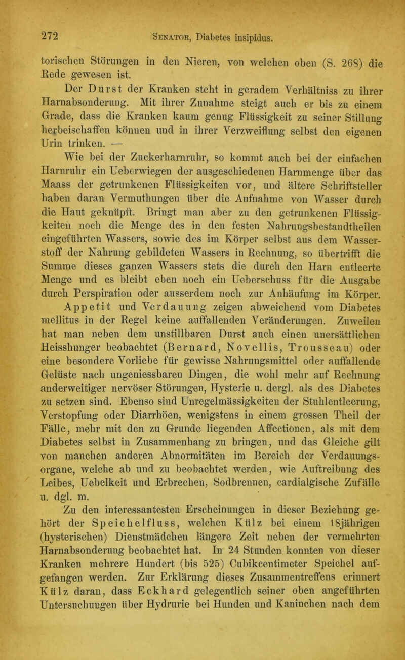 torischen Störungen in den Nieren, von welchen oben (S. 269) die Rede gewesen ist. Der Durst der Kranken steht in geradem Verhältnis zu ihrer Harnabsonderung. Mit ihrer Zunahme steigt auch er bis zu einem Grade, dass die Kranken kaum genug Flüssigkeit zu seiner Stillung herbeischaffen können und in ihrer Verzweiflung selbst den eigenen Urin trinken. — Wie bei der Zuckerharnruhr, so kommt auch bei der einfachen Harnruhr ein Ueberwiegen der ausgeschiedenen Harnmenge Uber das Maass der getrunkenen Flüssigkeiten vor, und ältere Schriftsteller haben daran Vermuthungen über die Aufnahme von Wasser durch die Haut geknüpft. Bringt man aber zu den getrunkenen Flüssig- keiten noch die Menge des in den festen Nahrungsbestandtheilen eingeführten Wassers, sowie des im Körper selbst aus dem Wasser- stoff der Nahrung gebildeten Wassers in Rechnung, so üb er trifft die Summe dieses ganzen Wassers stets die durch den Harn entleerte Menge und es bleibt eben noch ein Ueberscliuss für die Ausgabe durch Perspiration oder ausserdem noch zur Anhäufung im Körper. Appetit und Verdauung zeigen abweichend vom Diabetes mellitus in der Regel keine auffallenden Veränderungen. Zuweilen hat man neben dem unstillbaren Durst auch einen unersättlichen Heisshunger beobachtet (Bernard, Novellis, Trousseau) oder eine besondere Vorliebe für gewisse Nahrungsmittel oder auffallende Gelüste nach ungeniessbaren Dingen, die wohl mehr auf Rechnung anderweitiger nervöser Störungen, Hysterie u. dergl. als des Diabetes zu setzen sind. Ebenso sind Unregelmässigkeiten der Stuhlentleerung, Verstopfung oder Diarrhöen, wenigstens in einem grossen Theil der Fälle, mehr mit den zu Grunde liegenden Affectionen, als mit dem Diabetes selbst in Zusammenhang zu bringen, und das Gleiche gilt von manchen anderen Abnormitäten im Bereich der Verdauungs- organe, welche ab und zu beobachtet werden, wie Auftreibung des Leibes, Uebelkeit und Erbrechen, Sodbrennen, cardialgische Zufälle u. dgl. m. Zu den interessantesten Erscheinungen in dieser Beziehung ge- hört der Speichelfluss, welchen Külz bei einem 18jährigen (hysterischen) Dienstmädchen längere Zeit neben der vermehrten Harnabsonderung beobachtet hat. In 24 Stunden konnten von dieser Kranken mehrere Hundert (bis 525) Cubikcentimeter Speichel auf- gefangen werden. Zur Erklärung dieses Zusammentreffens erinnert Külz daran, dass Eckhard gelegentlich seiner oben angeführten Untersuchungen über Hydrurie bei Hunden und Kaninchen nach dem