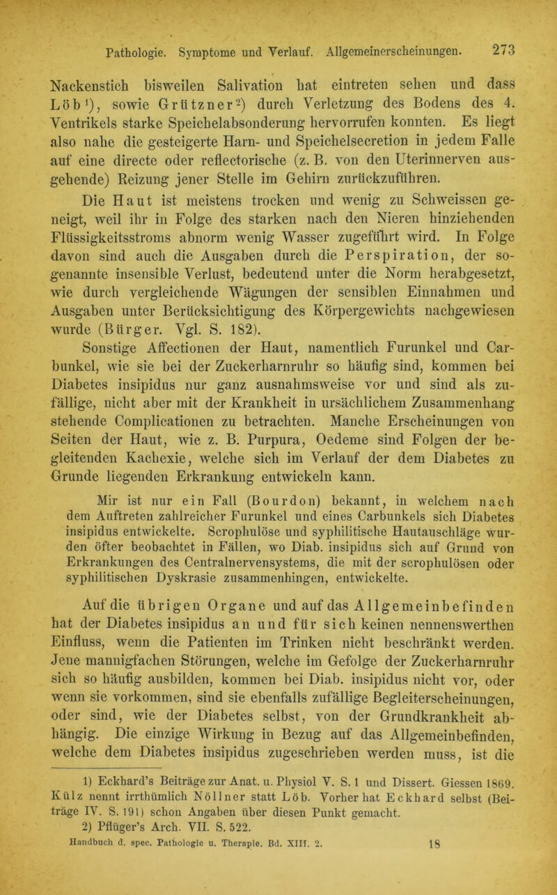 Nackenstich bisweilen Salivation hat eintreten sehen und dass Löb1), sowie Grützner2) durch Verletzung des Bodens des 4. Ventrikels starke Speichelabsonderung hervorrufen konnten. Es liegt also nahe die gesteigerte Harn- und Speiclielsecretion in jedem Falle auf eine directe oder reflectorisclie (z. B. von den Uterinnerven aus- gehende) Reizung jener Stelle im Gehirn zuriickzufiihren. Die Haut ist meistens trocken und wenig zu Schweissen ge- neigt , weil ihr in Folge des starken nach den Nieren hinziehenden Flüssigkeitsstroms abnorm wenig Wasser zugeftfhrt wird. In Folge davon sind auch die Ausgaben durch die Perspiration, der so- genannte insensible Verlust, bedeutend unter die Norm herabgesetzt, wie durch vergleichende Wägungen der sensiblen Einnahmen und Ausgaben unter Berücksichtigung des Körpergewichts nachgewiesen wurde (Bürger. Vgl. S. 182). Sonstige Affectionen der Haut, namentlich Furunkel und Car- bunkel, wie sie bei der Zuckerharnruhr so häufig sind, kommen bei Diabetes insipidus nur ganz ausnahmsweise vor und sind als zu- fällige, nicht aber mit der Krankheit in ursächlichem Zusammenhang stehende Complicationen zu betrachten. Manche Erscheinungen von Seiten der Haut, wie z. B. Purpura, Oedeme sind Folgen der be- gleitenden Kachexie, welche sich im Verlauf der dem Diabetes zu Grunde liegenden Erkrankung entwickeln kann. Mir ist nur ein Fall (Bourdon) bekannt, in welchem nach dem Auftreten zahlreicher Furunkel und eines Carbunkels sich Diabetes insipidus entwickelte. Scrophulöse und syphilitische Hautauschläge wur- den öfter beobachtet in Fällen, wo Diab. insipidus sich auf Grund von Erkrankungen des Centralnervensystems, die mit der scrophulösen oder syphilitischen Dyskrasie zusammenhingen, entwickelte. Auf die übrigen Organe und auf das Allgemeinbefinden hat der Diabetes insipidus an und für sich keinen nennenswerthen Einfluss, wenn die Patienten im Trinken nicht beschränkt werden. Jene mannigfachen Störungen, welche im Gefolge der Zuckerharnruhr sich so häufig ausbilden, kommen bei Diab. insipidus nicht vor, oder wenn sie Vorkommen, sind sie ebenfalls zufällige Begleiterscheinungen, oder sind, wie der Diabetes selbst, von der Grundkrankheit ab- hängig. Die einzige Wirkung in Bezug auf das Allgemeinbefinden, welche dem Diabetes insipidus zugeschrieben werden muss, ist die 1) Eckhard’s Beiträge zur Anat. u. Physiol V. S. 1 und Dissert. Giessen 1869. Külz nennt irrthümlich Nöllner statt Lob. Vorher hat Eckhard selbst (Bei- träge IV. S. 191) schon Angaben über diesen Punkt gemacht. 2) Pflüger’s Arch. VII. S. 522. Handbuch d. spec. Pathologie u. Therapie. Bd. XIII. 2. 18