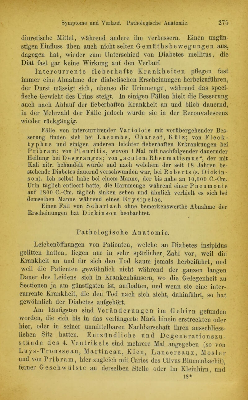 diuretische Mittel, während andere ihn verbessern. Einen ungün- stigen Einfluss üben auch nicht selten Gemüthsbewegungen aus, dagegen hat, wieder zum Unterschied von Diabetes mellitus, die Diät fast gar keine Wirkung auf den Verlauf. Intercurrente fieberhafte Krankheiten pflegen fast immer eine Abnahme der diabetischen Erscheinungen herbeizuführen, der Durst mässigt sich, ebenso die Uriumenge, während das speci- fische Gewicht des Urins steigt. In einigen Fällen hielt die Besserung auch nach Ablauf der fieberhaften Krankheit an und blieb dauernd, in der Mehrzahl der Fälle jedoch wurde sie in der Reconvalescenz wieder rückgängig. Fälle von intercurrirender Variolois mit vorübergehender Bes- serung finden sich bei Lacombe, C har cot, Külz; von Fleck- typhus und einigen anderen leichter fieberhaften Erkrankungen bei P r i b r a m; von Pleuritis, wovon 1 Mal mit nachfolgender dauernder Heilung bei Desgranges; von „acutem Rheumatismus“, der mit Kali nitr. behandelt wurde und nach welchem der seit 18 Jahren be- stehende Diabetes dauernd verschwunden war, bei Roberts (s. Dickin- son). Ich selbst habe bei einem Manne, der bis nahe an 10,000 C.-Cm. Urin täglich entleert hatte, die Harnmenge während einer Pneumonie auf 1800 C.-Cm. täglich sinken sehen und ähnlich verhielt es sich bei demselben Manne während eines Ery sipelas. Einen Fall von Scharlach ohne bemerkenswerthe Abnahme der Erscheinungen hat Dickinson beobachtet. Pathologische Anatomie. Leichenöffnungen von Patienten, welche an Diabetes insipidus gelitten hatten, liegen nur in sehr spärlicher Zahl vor, weil die Krankheit an und für sich den Tod kaum jemals herbeiführt, und weil die Patienten gewöhnlich nicht während der ganzen langen Dauer des Leidens sich in Krankenhäusern, wo die Gelegenheit zu Sectionen ja am günstigsten ist, aufhalten, und wenn sie eine inter- currente Krankheit, die den Tod nach sich zieht, dahinführt, so hat gewöhnlich der Diabetes aufgehört. Am häufigsten sind Veränderungen im Gehirn gefunden worden, die sich bis in das verlängerte Mark hinein erstreckten oder hier, oder in seiner unmittelbaren Nachbarschaft ihren ausschliess- lichen Sitz hatten. Entzündliche und Degenerationszu- stände des 4. Ventrikels sind mehrere Mal angegeben (so von Luys-Trousseau, Martineau, Kien, Lancereaux, Mosler und von Pribram, hier zugleich mit Caries des Clivus Blumenbachii), ferner Geschwülste an derselben Stelle oder im Kleinhirn, und 18*