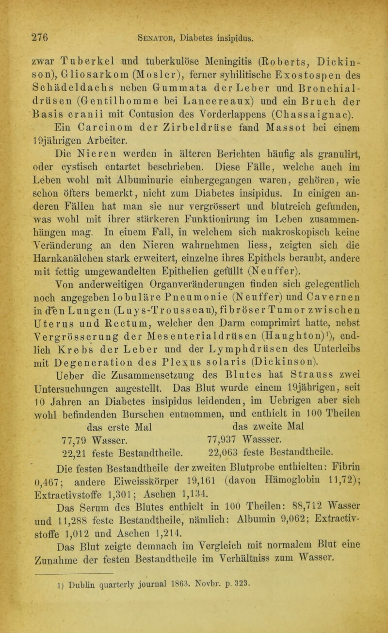 zwar Tuberkel und tuberkulöse Meningitis (Roberts, Dick in - son), Gliosarkom (Mosler), ferner sybilitiscbe Exostospen des Schädeldachs neben Gummata der Leber und Bronchial- drüsen (Gentilhomme bei Lancereaux) und ein Bruch der Basis cranii mit Contusion des Vorderlappens (Chassaignac). Ein Carcinom der Zirbeldrüse fand Massot bei einem 19jährigen Arbeiter. Die Nieren werden in älteren Berichten häufig als granulirt, oder cystisch entartet beschrieben. Diese Fälle, welche auch im Leben wohl mit Albuminurie einhergegangen waren, gehören, wie schon öfters bemerkt, nicht zum Diabetes insipidus. In einigen an- deren Fällen hat man sie nur vergrössert und blutreich gefunden, was wohl mit ihrer stärkeren Funktionirung im Leben Zusammen- hängen mag. In einem Fall, in welchem sich makroskopisch keine Veränderung an den Nieren wahrnehmen liess, zeigten sich die Harnkanälchen stark erweitert, einzelne ihres Epithels beraubt, andere mit fettig umgewandelten Epithelien gefüllt (Ne uff er). Von anderweitigen Organveränderungen finden sich gelegentlich noch angegeben lobuläre Pneumonie (Neuffer) und Cavernen in den Lungen (L uy s-Trousseau), fibröser Tumor zwischen Uterus und Rectum, welcher den Darm comprimirt hatte, nebst Vergrösserung der Mesenterialdrüsen (Haughton)1), end- lich Krebs der Leber und der Lymphdrüsen des Unterleibs mit Degeneration des Plexus solaris (Dickinson). Ueber die Zusammensetzung des Blutes hat Strauss zwei Untersuchungen angestellt. Das Blut wurde einem 19jährigen, seit 10 Jahren an Diabetes insipidus leidenden, im Uebrigeu aber sich wohl befindenden Burschen entnommen, und enthielt in 100 Theilen das erste Mal das zweite Mal 77,79 Wasser. 77,937 Wassser. 22,21 feste Bestandtheile. 22,063 feste Bestandteile. Die festen Bestandtheile der zweiten Blutprobe enthielten: Fibrin 0,467; andere Eiweisskörper 19,161 (davon Hämoglobin 11,72); Extractivstoffe 1,301; Aschen 1,134. Das Serum des Blutes enthielt in 100 Theilen: 88,712 Wasser und 11,288 feste Bestandtheile, nämlich: Albumin 9,062; Extractiv- stoffe 1,012 und Aschen 1,214. Das Blut zeigte demnach im Vergleich mit normalem Blut eine Zunahme der festen Bestandtheile im Verhältniss zum Wasser. 1) Dublin quarterly journal 1863. Novbr. p. 323.
