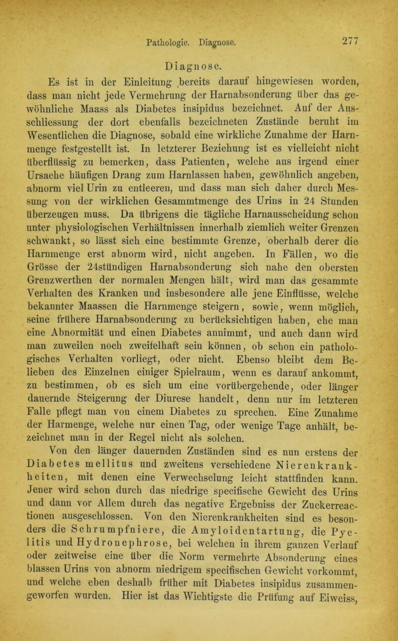 Pathologie. Diagnose. Diagnose. Es ist in der Einleitung bereits darauf hingewiesen worden, dass man nicht jede Vermehrung der Harnabsonderung über das ge- wöhnliche Maass als Diabetes insipidus bezeichnet. Auf der Aus- schliessung der dort ebenfalls bezeichneten Zustände beruht im Wesentlichen die Diagnose, sobald eine wirkliche Zunahme der Harn- menge festgestellt ist. In letzterer Beziehung ist es vielleicht nicht überflüssig zu bemerken, dass Patienten, welche aus irgend einer Ursache häufigen Drang zum Harnlassen haben, gewöhnlich angeben, abnorm viel Urin zu entleeren, und dass man sich daher durch Mes- sung von der wirklichen Gesammtmenge des Urins in 24 Stunden überzeugen muss. Da übrigens die tägliche Harnausscheidung schon unter physiologischen Verhältnissen innerhalb ziemlich weiter Grenzen schwankt, so lässt sich eine bestimmte Grenze, oberhalb derer die Harnmenge erst abnorm wird, nicht angeben. In Fällen, wo die Grösse der 24stündigen Harnabsonderung sich nahe den obersten Grenzwerthen der normalen Mengen hält, wird man das gesammte Verhalten des Kranken und insbesondere alle jene Einflüsse, welche bekannter Maassen die Harnmenge steigern, sowie, wenn möglich, seine frühere Harnabsonderung zu berücksichtigen haben, ehe man eine Abnormität und einen Diabetes annimmt, und auch dann wird man zuweilen noch zweifelhaft sein können, ob schon ein patholo- gisches Verhalten vorliegt, oder nicht. Ebenso bleibt dem Be- lieben des Einzelnen einiger Spielraum, wenn es darauf ankommt, zu bestimmen, ob es sich um eine vorübergehende, oder länger dauernde Steigerung der Diurese handelt, denn nur im letzteren Falle pflegt man von einem Diabetes zu sprechen. Eine Zunahme der Harmenge, welche nur einen Tag, oder wenige Tage anhält, be- zeichnet man in der Regel nicht als solchen. Von den länger dauernden Zuständen sind es nun erstens der Diabetes mellitus und zweitens verschiedene Nierenkrank- heiten, mit denen eine Verwechselung leicht stattfinden kann. Jener wird schon durch das niedrige specifische Gewicht des Urius und dann vor Allem durch das negative Ergebniss der Zuckerreac- tionen ausgeschlossen. Von den Nierenkrankheiten sind es beson- ders die Schrumpfniere, die Amyloidentartung, die Pye- litis und Hydronephrose, bei welchen in ihrem ganzen Verlauf oder zeitweise eine über die Norm vermehrte Absonderung eines blassen Urins von abnorm niedrigem specifischen Gewicht vorkommt, und welche eben deshalb früher mit Diabetes insipidus zusammen- geworfen wurden. Hier ist das Wichtigste die Prüfung auf Eiweiss,