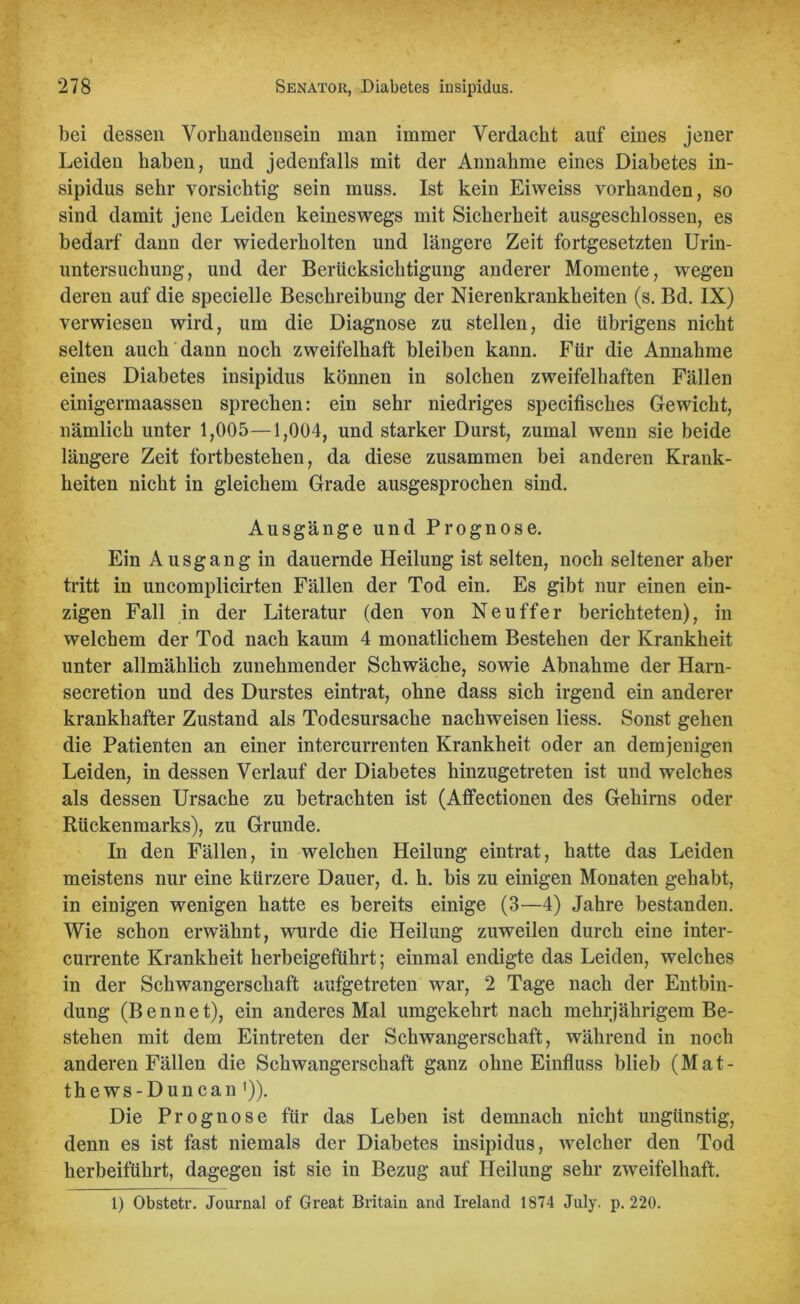 bei dessen Vorhandensein man immer Verdacht auf eines jener Leiden haben, und jedenfalls mit der Annahme eines Diabetes in- sipidus sehr vorsichtig sein muss. Ist kein Eiweiss vorhanden, so sind damit jene Leiden keineswegs mit Sicherheit ausgeschlossen, es bedarf dann der wiederholten und längere Zeit fortgesetzten Urin- untersuchung, und der Berücksichtigung anderer Momente, wegen deren auf die specielle Beschreibung der Nierenkrankheiten (s. Bd. IX) verwiesen wird, um die Diagnose zu stellen, die übrigens nicht selten auch dann noch zweifelhaft bleiben kann. Für die Annahme eines Diabetes insipidus können in solchen zweifelhaften Fällen einigermaassen sprechen: ein sehr niedriges specifisches Gewicht, nämlich unter 1,005—1,004, und starker Durst, zumal wenn sie beide längere Zeit fortbestehen, da diese zusammen bei anderen Krank- heiten nicht in gleichem Grade ausgesprochen sind. Ausgänge und Prognose. Ein Ausgang in dauernde Heilung ist selten, noch seltener aber tritt in uncomplicirten Fällen der Tod ein. Es gibt nur einen ein- zigen Fall in der Literatur (den von Ne uff er berichteten), in welchem der Tod nach kaum 4 monatlichem Bestehen der Krankheit unter allmählich zunehmender Schwäche, sowie Abnahme der Harn- secretion und des Durstes eintrat, ohne dass sich irgend ein anderer krankhafter Zustand als Todesursache nachweisen Hess. Sonst gehen die Patienten an einer intercurrenten Krankheit oder an demjenigen Leiden, in dessen Verlauf der Diabetes hinzugetreten ist und welches als dessen Ursache zu betrachten ist (Affectionen des Gehirns oder Rückenmarks), zu Grunde. In den Fällen, in welchen Heilung eintrat, hatte das Leiden meistens nur eine kürzere Dauer, d. h. bis zu einigen Monaten gehabt, in einigen wenigen hatte es bereits einige (3—4) Jahre bestanden. Wie schon erwähnt, wurde die Heilung zuweilen durch eine inter- currente Krankheit herbeigeführt; einmal endigte das Leiden, welches in der Schwangerschaft aufgetreten war, 2 Tage nach der Entbin- dung (Bennet), ein anderes Mal umgekehrt nach mehrjährigem Be- stehen mit dem Eintreten der Schwangerschaft, während in noch anderen Fällen die Schwangerschaft ganz ohne Einfluss blieb (Mat- thews-Duncan ')). Die Prognose für das Leben ist demnach nicht ungünstig, denn es ist fast niemals der Diabetes insipidus, welcher den Tod herbeiführt, dagegen ist sie in Bezug auf Heilung sehr zweifelhaft. 1) Obstetr. Journal of Great Britain and Ireland 1874 July. p. 220.