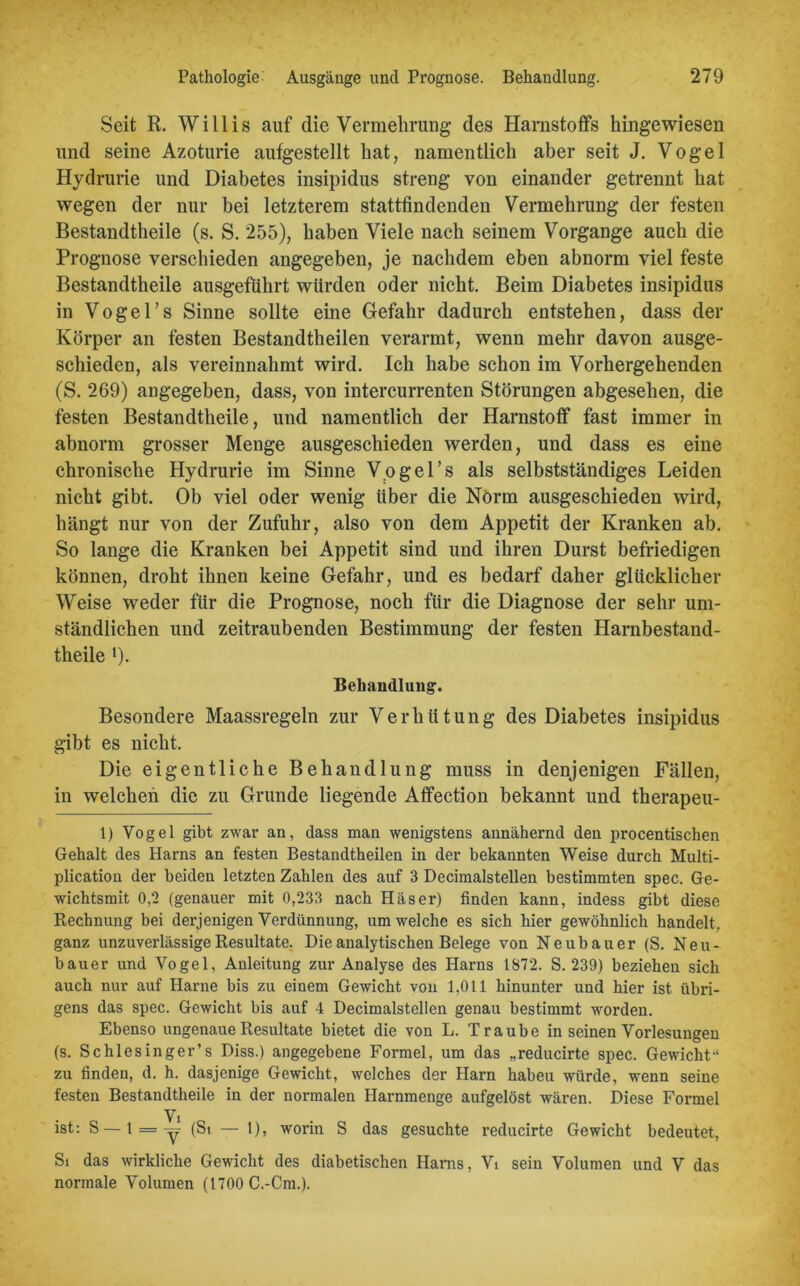 Seit R. Willis auf die Vermehrung des Harnstoffs hingewiesen und seine Azoturie aufgestellt hat, namentlich aber seit J. Vogel Hydrurie und Diabetes insipidus streng von einander getrennt hat wegen der nur bei letzterem stattfindenden Vermehrung der festen Bestandteile (s. S. 255), haben Viele nach seinem Vorgänge auch die Prognose verschieden angegeben, je nachdem eben abnorm viel feste Bestandteile ausgeführt würden oder nicht. Beim Diabetes insipidus in Vogel’s Sinne sollte eine Gefahr dadurch entstehen, dass der Körper an festen Bestandteilen verarmt, wenn mehr davon ausge- schieden, als vereinnahmt wird. Ich habe schon im Vorhergehenden (S. 269) angegeben, dass, von intercurrenten Störungen abgesehen, die festen Bestandtheile, und namentlich der Harnstoff fast immer in abnorm grosser Menge ausgeschieden werden, und dass es eine chronische Hydrurie im Sinne Vogel’s als selbstständiges Leiden nicht gibt. Ob viel oder wenig über die Norm ausgeschieden wird, hängt nur von der Zufuhr, also von dem Appetit der Kranken ab. So lange die Kranken bei Appetit sind und ihren Durst befriedigen können, droht ihnen keine Gefahr, und es bedarf daher glücklicher Weise weder für die Prognose, noch für die Diagnose der sehr um- ständlichen und zeitraubenden Bestimmung der festen Harnbestand- theile '). Behandlung-. Besondere Maassregeln zur Verhütung des Diabetes insipidus gibt es nicht. Die eigentliche Behandlung muss in denjenigen Fällen, in welchen die zu Grunde liegende Afifection bekannt und therapeu- 1) Vogel gibt zwar an, dass man wenigstens annähernd den procentischen Gehalt des Harns an festen Bestandtheilen in der bekannten Weise durch Multi- plication der beiden letzten Zahlen des auf 3 Decimalstellen bestimmten spec. Ge- wichtsmit 0,2 (genauer mit 0,233 nach Häser) finden kann, indess gibt diese Rechnung bei derjenigen Verdünnung, um welche es sich hier gewöhnlich handelt, ganz unzuverlässige Resultate. Die analytischen Belege von Neubauer (S. Neu- bauer und Vogel, Anleitung zur Analyse des Harns 1872. S. 239) beziehen sich auch nur auf Harne bis zu einem Gewicht von 1,011 hinunter und hier ist übri- gens das spec. Gewicht bis auf 4 Decimalstellen genau bestimmt worden. Ebenso ungenaue Resultate bietet die von L. Traube in seinen Vorlesungen (s. Schlesinger’s Diss.) angegebene Formel, um das „reducirte spec. Gewicht-1 zu finden, d. h. dasjenige Gewicht, welches der Harn haben würde, wenn seine festen Bestandtheile in der normalen Harnmenge aufgelöst wären. Diese Formel Vi ist: S — 1 = y (St — 1), worin S das gesuchte reducirte Gewicht bedeutet, St das wirkliche Gewicht des diabetischen Harns, Vi sein Volumen und V das normale Volumen (1700 C.-Cm.).
