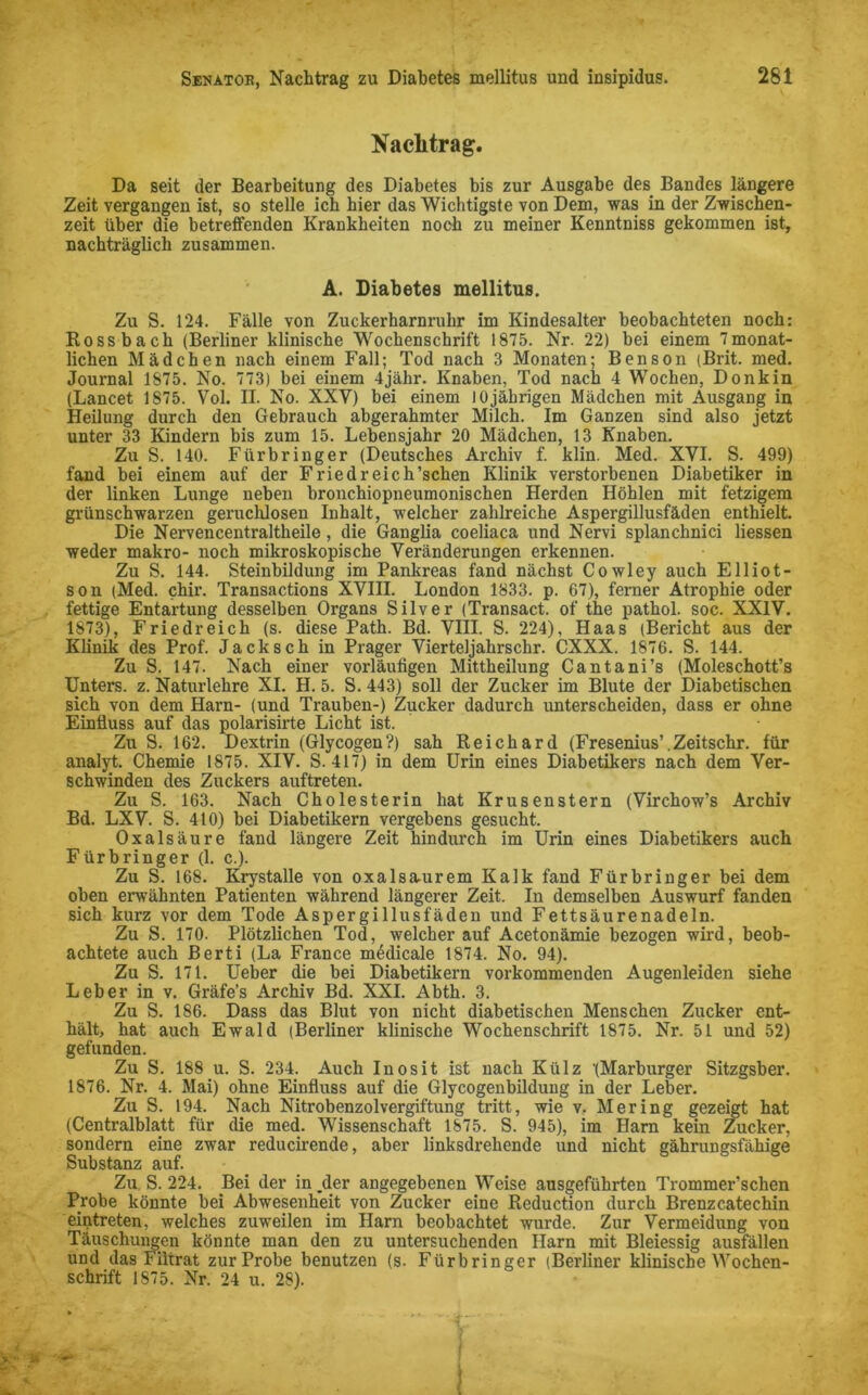 Nachtrag. Da seit der Bearbeitung des Diabetes bis zur Ausgabe des Bandes längere Zeit vergangen ist, so stelle ich hier das Wichtigste von Dem, was in der Zwischen- zeit über die betreffenden Krankheiten noch zu meiner Kenntniss gekommen ist, nachträglich zusammen. A. Diabetes mellitus. Zu S. 124. Fälle von Zuckerharnruhr im Kindesalter beobachteten noch: Rossbach (Berliner klinische Wochenschrift 1875. Nr. 22) bei einem 7monat- lichen Mädchen nach einem Fall; Tod nach 3 Monaten; Benson (Brit. med. Journal 1875. No. 773) bei einem 4jähr. Knaben, Tod nach 4 Wochen, Donkin (Lancet 1875. Vol. II. No. XXV) bei einem 1 Ojährigen Mädchen mit Ausgang in Heilung durch den Gebrauch abgerahmter Milch. Im Ganzen sind also jetzt unter 33 Kindern bis zum 15. Lebensjahr 20 Mädchen, 13 Knaben. Zu S. 140. Fürbringer (Deutsches Archiv f. klin. Med. XVI. S. 499) fand bei einem auf der Friedreich’schen Klinik verstorbenen Diabetiker in der linken Lunge neben bronchiopneumonischen Herden Höhlen mit fetzigem grünschwarzen geruchlosen Inhalt, welcher zahlreiche Aspergillusfäden enthielt. Die Nervencentraltheile, die Ganglia coeliaca und Nervi splanchnici Hessen weder makro- noch mikroskopische Veränderungen erkennen. Zu S. 144. Steinbildung im Pankreas fand nächst Cowley auch Elliot- son (Med. chir. Transactions XVIII. London 1833. p. 67), ferner Atrophie oder fettige Entartung desselben Organs Silver (Transact. of the pathol. soc. XXIV. 1873), Friedreich (s. diese Path. Bd. VIII. S. 224), Haas (Bericht aus der Künik des Prof. Jack sch in Prager Vierteljahrschr. CXXX. 1876. S. 144. Zu S. 147. Nach einer vorläufigen Mittheilung Cantani’s (Moleschott’s Unters, z. Naturlehre XI. H. 5. S. 443) soll der Zucker im Blute der Diabetischen sich von dem Harn- (und Trauben-) Zucker dadurch unterscheiden, dass er ohne Einfluss auf das polarisirte Licht ist. Zu S. 162. Dextrin (Glycogen?) sah Reichard (Fresenius’.Zeitschr. für analyt. Chemie 1875. XIV. S. 417) in dem Urin eines Diabetikers nach dem Ver- schwinden des Zuckers auftreten. Zu S. 163. Nach Cholesterin hat Krusenstern (Virchow’s Archiv Bd. LXV. S. 410) bei Diabetikern vergebens gesucht. Oxalsäure fand längere Zeit hindurch im Urin eines Diabetikers auch Fürbringer (1. c.). Zu S. 168. Krystalle von oxalsaurem Kalk fand Fürbringer bei dem oben erwähnten Patienten während längerer Zeit. In demselben Auswurf fanden sich kurz vor dem Tode Aspergillusfäden und Fettsäurenadeln. Zu S. 170. PlötzHchen Tod, welcher auf Acetonämie bezogen wird, beob- achtete auch Berti (La France m4dicale 1874. No. 94). Zu S. 171. Ueber die bei Diabetikern vorkommenden Augenleiden siehe Leber in v. Gräfe’s Archiv Bd. XXI. Abth. 3. Zu S. 186. Dass das Blut von nicht diabetischen Menschen Zucker ent- hält, hat auch Ewald (Berliner klinische Wochenschrift 1875. Nr. 51 und 52) gefunden. Zu S. 188 u. S. 234. Auch Inosit ist nach Külz '(Marburger Sitzgsber. 1876. Nr. 4. Mai) ohne Einfluss auf die Glycogenbildung in der Leber. Zu S. 194. Nach Nitrobenzolvergiftung tritt, wie v. Mering gezeigt hat (Centralblatt für die med. Wissenschaft 1875. S. 945), im Harn kein Zucker, sondern eine zwar reducirende, aber linksdrehende und nicht gährungsfähige Substanz auf. Zu S. 224. Bei der in _der angegebenen Weise ausgeführten Trommer’schen Probe könnte bei Abwesenheit von Zucker eine Reduction durch Brenzcatechin eintreten, welches zuweilen im Harn beobachtet wurde. Zur Vermeidung von Täuschungen könnte man den zu untersuchenden Harn mit Bleiessig ausfällen und das Filtrat zur Probe benutzen (s. Fürbringer (Berliner klinische Wochen- schrift 1875. Nr. 24 u. 28).