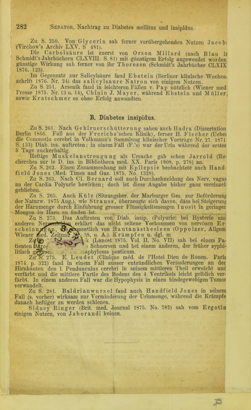 Zu S. 250. Von Glycerin sah ferner vorübergehenden Nutzen Jacob; (Virchow’s Archiv LXV. S 4SI). Die Carbolsäure ist zuerst von Orson Millard (nach Blau ir Schmidt s Jahrbüchern CLXVIII. S. 81) mit günstigem Erfolg angewendet worden günstige Wirkung sah ferner von ihr Thor es en (Schmidt’s Jahrbücher CLXIX 1876. 123). Im Gegensatz zur Salicylsäure fand Ebstein (Berliner klinische Wochen- schrift 1876. Nr. 24) das salicylsaure Natron von einigem Nutzen. Zu S. 251. Arsenik fand in leichteren Fällen v. Pap nützlich (Wiener med Presse 1875. Nr. 13 u. 14), Chinin J. Mayer, während Ebstein und Müller, sowie Kratschmer es ohne Erfolg anwandten. B. Diabetes insipidus. Zu S. 261. Nach Gehirnerschütterung sahen auch Hadra (Dissertation Berlin 1866. Fall aus der Frerichs’schen Klinik), ferner H. Fischer (Uebei die Commotio cerebri in Volkmann’s Sammlung klinischer Vorträge Nr. 27. 1871 S. 133) Diab. ins. auftreten; in einem Fall (F.’s) war der Urin während der erster 5 Tage zuckerhaltig. Heftige Muskelanstrengung als Ursache gab schon Jarrold (Re- cherches sur le D. ins. in Bibliotheca med. XX. Paris 1808. p. 278) an. Zu S. 262. Einen Zusammenhang mit Epilepsie beobachtete auch Hand field Jones (Med. Times and Gaz. 1875. No. 1328). Zu S. 263. Nach CI. Bernard soll auch Durchschneidung des Nerv, vagus an der Cardia Polyurie bewirken; doch ist diese Angabe bisher ganz vereinzelt geblieben. Zu S. 265. Auch Külz (Sitzungsber. der Marburger Ges. zur Beförderung derNaturw. 1875 Aug.), wie Strauss, überzeugte sich davon, dass bei Steigerung der Harnmenge durch Einführung grosser Flüssigkeitsmengen Inosit in geringer Mengen ira Harn zu finden ist. , . . . „ ... Zu S. 273. Das Auftreten von Diab. insip. (Polyurie) bei Hysterie unc anderen Ne^errträteu erklärt das nicht seltene Vorkommen von nervösen Er- scheinurfg^n, \aeÄ^mentlich von Hautanästhesie en (Oppolzer, Allgem Wiener med. Zeitung Ny. 38, u. A.). Krämpfen u. dgl. m. k (Lancet 1875. Vol. II. No. VII) sah bei einem Pa- tienten lAJgOj i Sehnerven und bei einem anderen, der früher syphi- litisch gejüesei. . aphyloma posticum. Zu'öi 275. E. Leudet (Clinique med. de l’Hotel Dieu de Rouen. Paris 1874. p. 322) fand in einem Fall ausser entzündlichen Veränderungen an der Hirnhäuten den 1. Pendunculus cerebri in seinem mittleren Theil erweicht und verfärbt und die mittlere Partie des Bodens des 4 Ventrikels leicht gelblich ver- färbt. In einem anderen Fall war die Hypophysis in einen bindegewebigen Tumor verwandelt. Zu S. 281. Baldrianwurzel fand auch Handfield J o n e s in seinem Fall (s. vorher) wirksam zur Verminderung der Urinmenge, während die Krämpfe danach heftiger zu werden schienen. Sidney Ringer (Brit. med. Journal 1875. No. 782) sah vom Ergotin einigen Nutzen, von Jaborandi keiuen. i