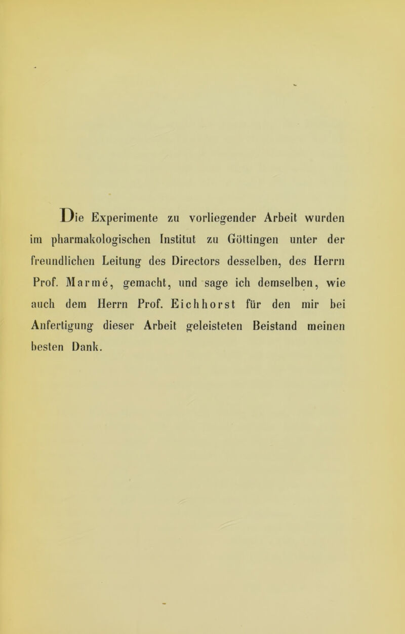 Die Experimente zu vorliegender Arbeit wurden im pharmakologischen Institut zu Göttingen unter der freundlichen Leitung des Directors desselben, des Herrn Prof. Marine, gemacht, und sage ich demselben, wie auch dem Herrn Prof. Eich hörst für den mir bei Anfertigung dieser Arbeit geleisteten Beistand meinen besten Dank.