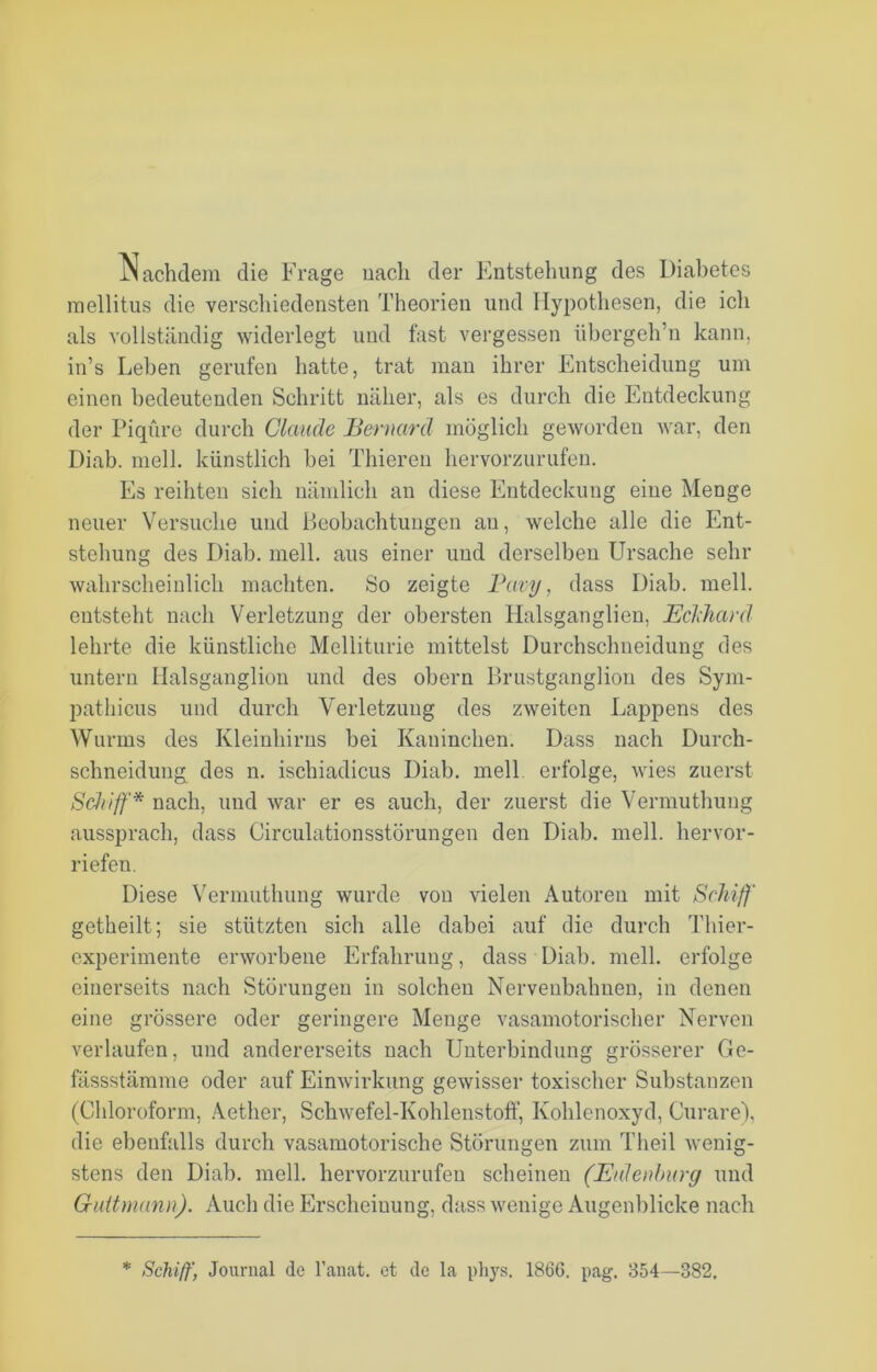 Nachdem die Frage nach der Entstehung des Diabetes mellitus die verschiedensten Theorien und Hypothesen, die ich als vollständig widerlegt und fast vergessen übergeh’n kann, in’s Leben gerufen hatte, trat man ihrer Entscheidung um einen bedeutenden Schritt näher, als es durch die Entdeckung der Piqüre durch Claude Bernarä möglich geworden war, den Diab. mell, künstlich bei 'filieren hervorzurufen. Es reihten sich nämlich an diese Entdeckung eine Menge neuer Versuche und Beobachtungen au, welche alle die Ent- stehung des Diab. mell, aus einer und derselben Ursache sehr wahrscheinlich machten. So zeigte Pavy, dass Diab. mell, entsteht nach Verletzung der obersten llalsganglien, Eckhard lehrte die künstliche Melliturie mittelst Durchsclmeidung des untern Halsganglion und des obern Brustganglion des Sym- pathicus und durch Verletzung des zweiten Lappens des Wurms des Kleinhirns bei Kaninchen. Dass nach Durch- schneidung des n. ischiadicus Diab. mell erfolge, wies zuerst Schiff'* nach, und war er es auch, der zuerst die Vermuthung aussprach, dass Circulationsstörungen den Diab. mell, hervor- riefen. Diese Vermuthung wurde von vielen Autoren mit Schiff getheilt; sie stützten sich alle dabei auf die durch Thier- experimente erworbene Erfahrung, dass Diab. mell, erfolge einerseits nach Störungen in solchen Nervenbahnen, in denen eine grössere oder geringere Menge vasamotorischer Nerven verlaufen, und andererseits nach Unterbindung grösserer Ge- fässstämme oder auf Einwirkung gewisser toxischer Substanzen (Chloroform, Aether, Schwefel-Kohlenstoff, Kohlenoxyd, Curare), die ebenfalls durch vasamotorische Störungen zum Theil wenig- stens den Diab. mell, hervorzurufen scheinen (Eulenburg und Guitmann). Auch die Erscheinung, dass wenige Augenblicke nach * Schiff, Journal de l’anat. et de la pliys. 1866. pag. 854—382.