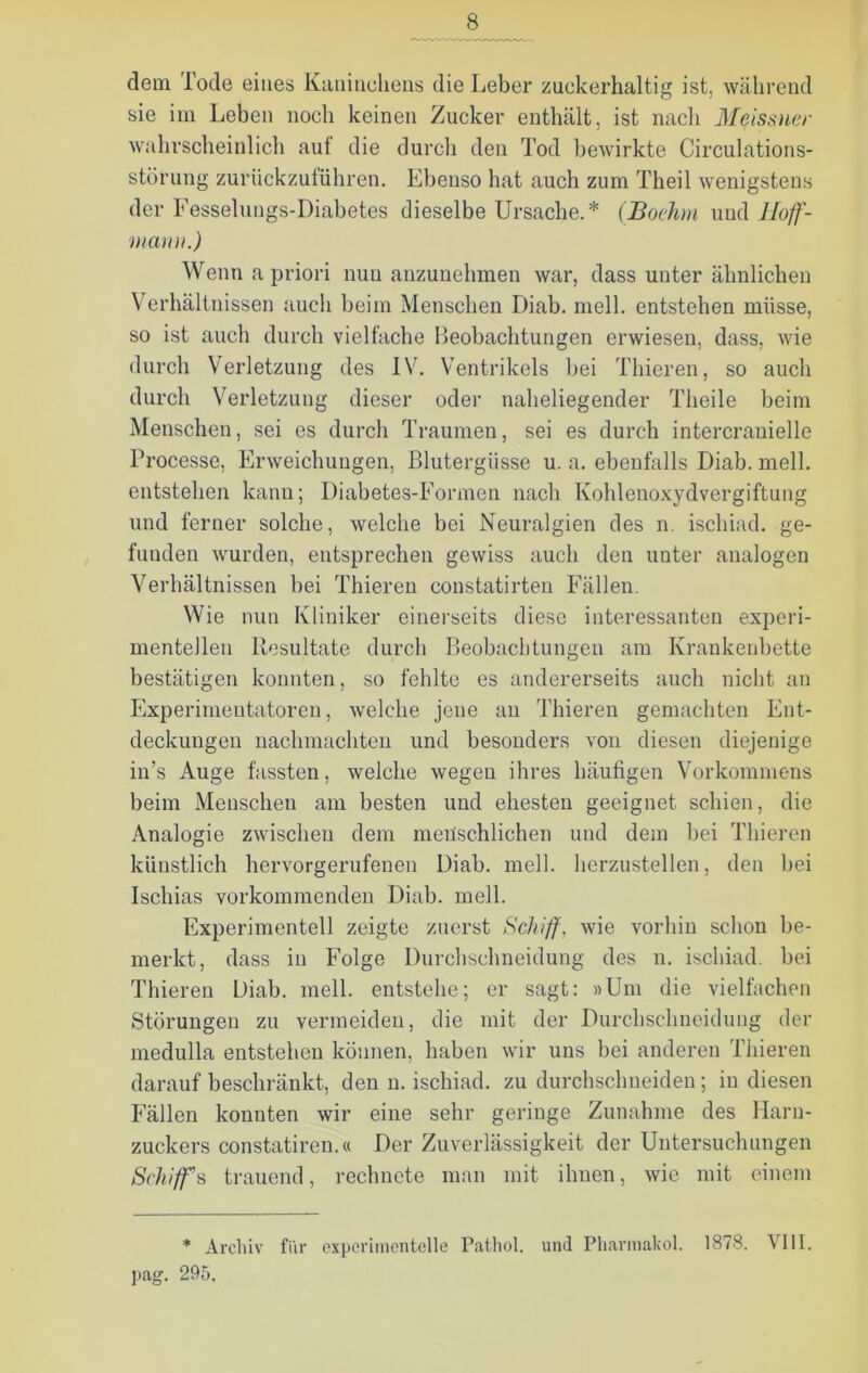 dem Tode eines Kaninchens die Leber zuckerhaltig ist, während sie im Leben noch keinen Zucker enthält, ist nach Meissner wahrscheinlich aut die durch den Tod bewirkte Circulations- stürung zurückzuführen. Ebenso hat auch zum Theil wenigstens der Fesselungs-Diabetes dieselbe Ursache.* (Boehm und lloff- niann.) Wenn a priori nun anzunehmen war, dass uuter ähnlichen Verhältnissen auch beim Menschen Diab. mell, entstehen müsse, so ist auch durch vielfache Beobachtungen erwiesen, dass, wie durch Verletzung des IV. Ventrikels bei Thieren, so auch durch Verletzung dieser oder naheliegender Tlieile beim Menschen, sei es durch Traumen, sei es durch intercranielle Processe, Erweichungen, Blutergüsse u. a. ebenfalls Diab. mell, entstehen kann; Diabetes-Formen nach Kohlenoxydvergiftung und ferner solche, welche bei Neuralgien des n. ischiad. ge- funden wurden, entsprechen gewiss auch den unter analogen Verhältnissen bei Thieren constatirten Fällen. Wie nun Kliniker einerseits diese interessanten experi- mentellen Resultate durch Beobachtungen am Krankenbette bestätigen konnten, so fehlte es andererseits auch nicht an Experimentatoren, welche jene an Thieren gemachten Ent- deckungen nachmachten und besonders von diesen diejenige in’s Auge fassten, welche wegen ihres häufigen Vorkommens beim Menschen am besten und ehesten geeignet schien, die Analogie zwischen dem menschlichen und dem bei Thieren künstlich hervorgerufenen Diab. mell, herzustellen, den bei Ischias vorkommenden Diab. mell. Experimentell zeigte zuerst Schiff, wie vorhin schon be- merkt, dass in Folge Durchschneidung des n. ischiad. bei Thieren Diab. mell, entstehe; er sagt: »Um die vielfachen Störungen zu vermeiden, die mit der Durchschneidung der medulla entstehen können, haben wir uns bei anderen Thieren darauf beschränkt, den n. ischiad. zu durchschneiden; in diesen Fällen konnten wir eine sehr geringe Zunahme des Harn- zuckers constatiren.« Der Zuverlässigkeit der Untersuchungen Schiff s trauend, rechnete man mit ihnen, wie mit einem * Archiv für experimentelle Pathol. und Pharmalcol. 1878. VIII. pag. 295,