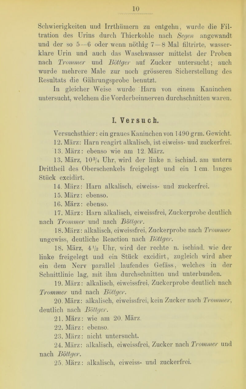 Schwierigkeiten und Irrthüinern zu entgehn, wurde die Fil- tration des Urins durch Thierkohle nach Segen angewandt und der so 5—6 oder wenn nöthig 7 — 8 Mal filtrirte, wasser- klare Urin und auch das Waschwasser mittelst der Proben nach Trommer und Bötiger auf Zucker untersucht; auch wurde mehrere Male zur noch grösseren Sicherstellung des Resultats die Gährungsprobe benutzt. In gleicher Weise wurde Harn von einem Kaninchen untersucht, welchem die Vorderbeinnerven durchschnitten waren. I. Versuch. Versuchsthier: ein graues Kaninchen von 1490 grm. Gewicht. 12. März: Harn reagirt alkalisch, ist eiweiss- und zuckerfrei. 13. März: ebenso wie am 12. März. 13. März, 103/4 Uhr, wird der linke n. ischiad. am untern Drittheil des Oberschenkels freigelegt und ein 1 cm. langes Stück excidirt. 14. März: Harn alkalisch, eiweiss- und zuckerfrei. 15. März: ebenso. 16. März: ebenso. 17. März: Harn alkalisch, eiweissfrei, Zuckerprobe deutlich nach Trommer und nach Bötiger. 18. März: alkalisch, ei weissfrei, Zuckerprobe nach Trommer ungewiss, deutliche lleaction nach Bötiger. 18. März, 4*/2 Uhr, wird der rechte n. ischiad. wie der linke freigelegt und ein Stück excidirt, zugleich wird aber ein dem Nerv parallel laufendes Gefäss, welches in der Schnittlinie lag, mit ihm durchschnitten und unterbunden. 19. März: alkalisch, eiweissfrei. Zuckerprobe deutlich nach Trommer und nach Böttger. 20. März: alkalisch, eiweissfrei, kein Zucker nach Trommer, deutlich nach Böttger. 21. März: wie am 20. März. 22. März: ebenso. 23. März: nicht untersucht. 24. März: alkalisch, eiweissfrei, Zucker nach Trommer und nach Böttger. 25. März: alkalisch, eiweiss- und zuckerfrei.