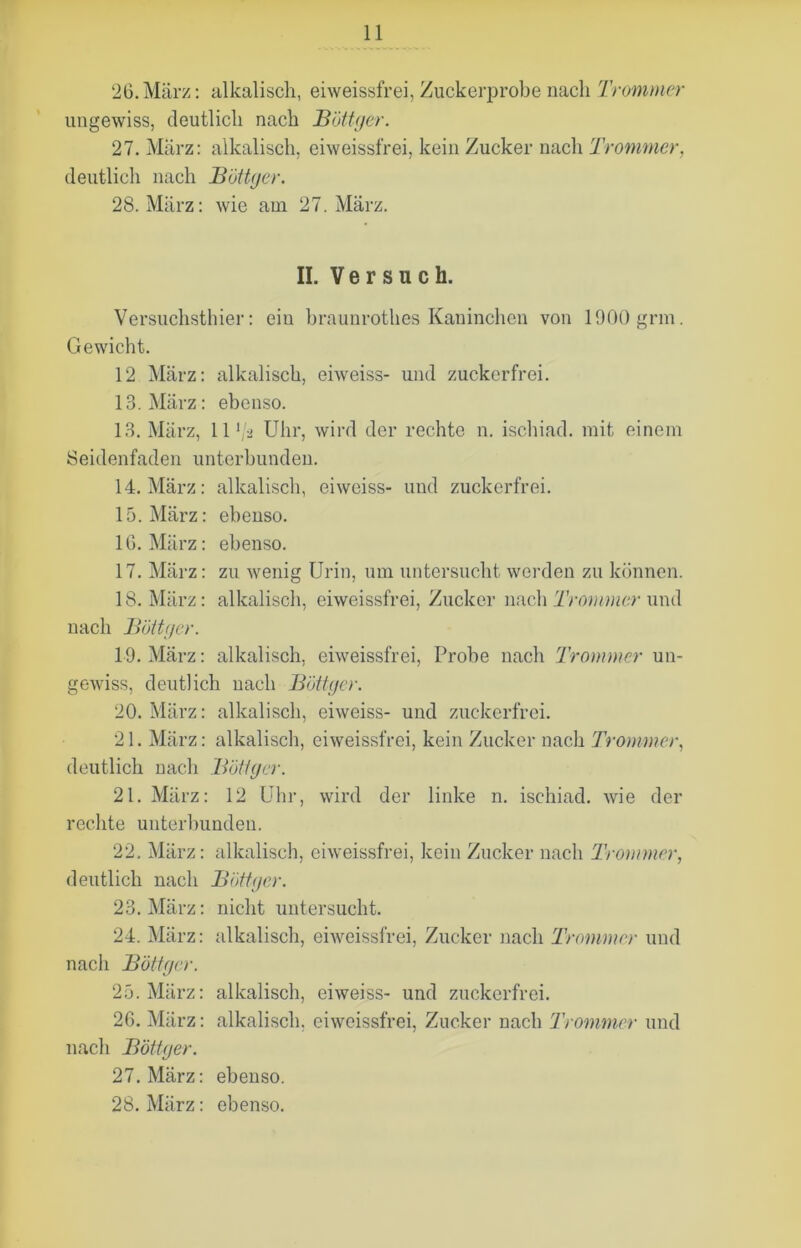 26. März: alkalisch, eiweissfrei, Zuckerprobe nach frommer ungewiss, deutlich nach Böttger. 27. Marz: alkalisch, eiweissfrei, kein Zucker nach Trommer, deutlich nach Böttger. 28. März: wie am 27. März. II. Versuch. Versuchsthier: eiu braunrothes Kaninchen von 1900 grm. Gewicht. 12 März: alkalisch, eiweiss- und zuckerfrei. 13. März: ebenso. 13. März, 11 lja Uhr, wird der rechte n. ischiad. mit einem Seidenfaden unterbunden. 14. März: alkalisch, eiweiss- und zuckerfrei. 15. März: ebenso. 16. März: ebenso. 17. März: zu wenig Urin, um untersucht werden zu können. 18. März: alkalisch, eiweissfrei, Zucker nach Trommer und nach Büttner. 19. März: alkalisch, eiweissfrei, Probe nach Trommer un- gewiss, deutlich nach Böttger. 20. März: alkalisch, eiweiss- und zuckerfrei. 21. März: alkalisch, eiweissfrei, kein Zucker nach Trommer, deutlich nach Böttger. 21. März: 12 Uhr, wird der linke n. ischiad. wie der rechte unterbunden. 22. März: alkalisch, eiweissfrei, kein Zucker nach Trommer, deutlich nach Böttger. 23. März: nicht untersucht. 24. März: alkalisch, eiweissfrei, Zucker nach Trommer und nach Böttger. 25. März: alkalisch, eiweiss- und zuckerfrei. 26. März: alkalisch, eiweissfrei, Zucker nach Trommer und nach Böttger. 27. März: ebenso.