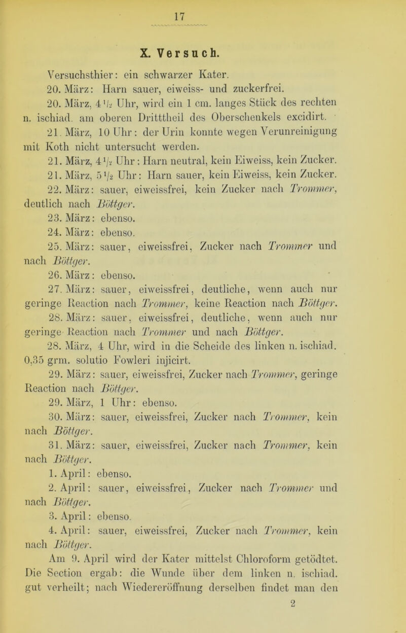Versuchsthier: ein schwarzer Kater. 20. März: Harn sauer, eiweiss- und zuckerfrei. 20. März, 4'h Uhr, wird ein 1 cm. langes Stück des rechten n. ischiad. am oberen Dritttheil des Oberschenkels excidirt. 21. März, 10 Uhr: der Urin konnte wegen Verunreinigung mit Ivoth nicht untersucht werden. 21. März, 41/* Uhr: Harn neutral, kein Eiweiss, kein Zucker. 21. März, 5ll-2 Uhr: Harn sauer, kein Eiweiss, kein Zucker. 22. März: sauer, eiweissfrei, kein Zucker nach Trommer, deutlich nach Böttger. 23. März: ebenso. 24. März: ebenso. 25. März: sauer, eiweissfrei, Zucker nach Trommer und nach Böttger. 26. März: ebenso. 27. März: sauer, eiweissfrei, deutliche, wenn auch nur geringe Reaction nach Trommer, keine Reaction nach Böttger. 28. März: sauer, eiweissfrei, deutliche, wenn auch nur geringe Reaction nach Trommer und nach Böttger. 28. März, 4 Uhr, wird in die Scheide des linken n. ischiad. 0,35 grm. solutio Eowleri injicirt. 29. März: sauer, eiweissfrei, Zucker nach Trommer, geringe Reaction nach Böttger. 29. März, 1 Uhr: ebenso. 30. März: sauer, eiweissfrei, Zucker nach Trommer, kein nach Böttger. 31. März: sauer, eiweissfrei, Zucker nach Trommer, kein nach Böttger. 1. April: ebenso. 2. April: sauer, eiweissfrei, Zucker nach Trommer und nach Böttger. 3. April: ebenso. 4. April: sauer, eiweissfrei, Zucker nach Trommer, kein nach Böttger. Am 9. April wird der Kater mittelst Chloroform getödtet. Die Section ergab: die Wunde über dem linken n. ischiad. gut verheilt; nach Wiedereröffnung derselben findet man den
