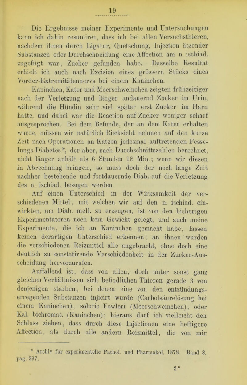 Die Ergebnisse meiner Experimente und Untersuchungen kann ich dahin resumiren, dass ich bei allen Versuchstliieren, nachdem ihnen durch Ligatur, Quetschung, Injectiou ätzender Substanzen oder Durchschneidung eine Affection am n. ischiad. zugefügt war, Zucker gefunden habe. Dasselbe Resultat erhielt ich auch nach Exeision eines grossem Stücks eines Vorder-Extremitätennervs bei einem Kaninchen. Kaninchen, Kater und Meerschweinchen zeigten frühzeitiger nach der Verletzung und länger andauernd Zucker im Urin, während die Hündin sehr viel später erst Zucker im Harn hatte, und dabei war die Reaction auf Zucker weniger scharf ausgesprochen. Bei dem Befunde, der an dem Kater erhalten wurde, müssen wir natürlich Rücksicht nehmen auf den kurze Zeit nach Operationen an Katzen jedesmal auftretenden Eesse- lungs-Diabetes *, der aber, nach Durchschnittszahlen berechnet, nicht länger anhält als 6 Stunden 18 Min ; wenn wir diesen in Abrechnung bringen, so muss doch der noch lauge Zeit nachher bestehende und fortdauernde Diab. auf die Verletzung des n. ischiad. bezogen werden. Auf einen Unterschied in der Wirksamkeit der ver- schiedenen Mittel, mit welchen wir auf den n. ischiad. ein- wirkten, um Diab. mell, zu erzeugen, ist von den bisherigen Experimentatoren noch kein Gewicht gelegt, und auch meine Experimente, die ich an Kaninchen gemacht habe, lassen keinen derartigen Unterschied erkennen; an ihnen wurden die verschiedenen Reizmittel alle angebracht, ohne doch eine deutlich zu constatirende Verschiedenheit in der Zucker-Aus- scheidung hervorzurufen. Auffallend ist, dass von allen, doch unter sonst ganz gleichen Verhältnissen sich befindlichen Thieren gerade 3 von denjenigen starben, bei denen eine von den entzündungs- erregenden Substanzen injicirt wurde (Carbolsäurelösung bei einem Kaninchen), solutio Fowleri (Meerschweinchen), oder Kal. bichromat. (Kaninchen); hieraus darf ich vielleicht den Schluss ziehen, dass durch diese Injectioncn eine heftigere Affection, als durch alle andern Reizmittel, die von mir * Archiv für experimentelle Patliol. und Pharmakol. 1878. Band 8. pag. 297. 2*