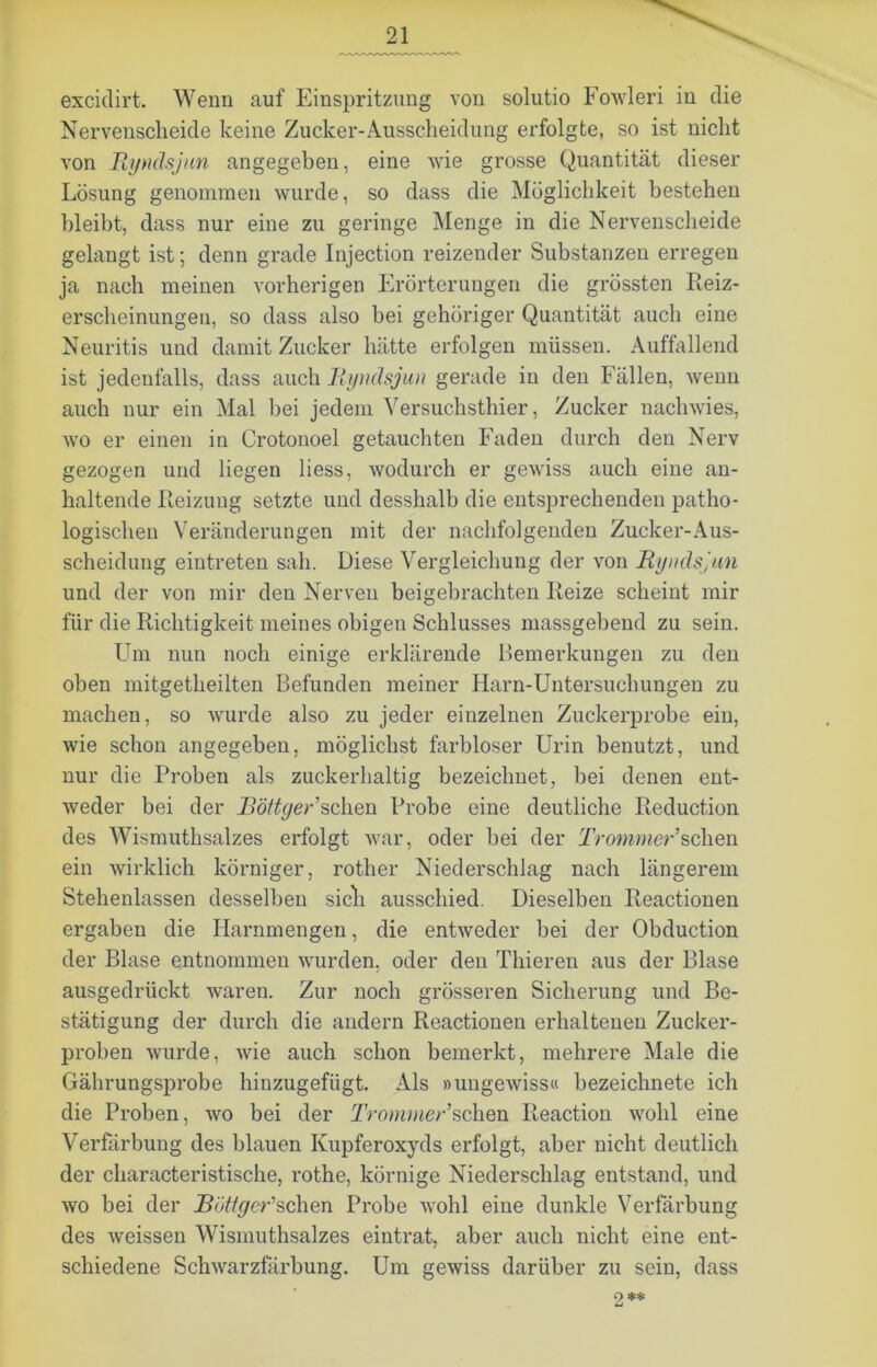 excidirt. Wenn auf Einspritzung von solutio Fowleri in die Nervenscheide keine Zucker-Ausscheidung erfolgte, so ist nicht von Ryndsjun angegeben, eine wie grosse Quantität dieser Lösung genommen wurde, so dass die Möglichkeit bestehen bleibt, dass nur eine zu geringe Menge in die Nervenscheide gelangt ist; denn grade Injection reizender Substanzen erregen ja nach meinen vorherigen Erörterungen die grössten Reiz- erscheinungen, so dass also bei gehöriger Quantität auch eine Neuritis und damit Zucker hätte erfolgen müssen. Auffallend ist jedenfalls, dass auch Ryndsjun gerade in den Fällen, wenn auch nur ein Mal bei jedem Versuchsthier, Zucker nachwies, wo er einen in Crotonoel getauchten Faden durch den Nerv gezogen und liegen liess, wodurch er gewiss auch eine an- haltende Reizung setzte und desshalb die entsprechenden patho- logischen Veränderungen mit der nachfolgenden Zucker-Aus- scheidung eintreten sah. Diese Vergleichung der von Ryndsjun und der von mir den Nerven beigebrachten Reize scheint mir für die Richtigkeit meines obigen Schlusses massgebend zu sein. Um nun noch einige erklärende Bemerkungen zu den oben mitgetheilten Befunden meiner Harn-Untersuchungen zu machen, so wurde also zu jeder einzelnen Zuckerprobe ein, wie schon angegeben, möglichst farbloser Urin benutzt, und nur die Proben als zuckerhaltig bezeichnet, bei denen ent- weder bei der Röftger’sehen Probe eine deutliche Reduction des Wismuthsalzes erfolgt war, oder bei der Trommer’sehen ein wirklich körniger, rother Niederschlag nach längerem Stehenlassen desselben sich ausschied. Dieselben Reactionen ergaben die Harnmengen, die entweder bei der Obduction der Blase entnommen wurden, oder den Thieren aus der Blase ausgedrückt waren. Zur noch grösseren Sicherung und Be- stätigung der durch die andern Reactionen erhaltenen Zucker- proben wurde, wie auch schon bemerkt, mehrere Male die Gährungsprobe hinzugefügt. Als »ungewiss« bezeichnete ich die Proben, wo bei der Tromrner’sehen Reaction wohl eine Verfärbung des blauen Kupferoxyds erfolgt, aber nicht deutlich der characteristische, rothe, körnige Niederschlag entstand, und wo bei der Röttger*sehen Probe wohl eine dunkle Verfärbung des weissen Wismuthsalzes eintrat, aber auch nicht eine ent- schiedene Schwarzfärbung. Um gewiss darüber zu sein, dass 2**