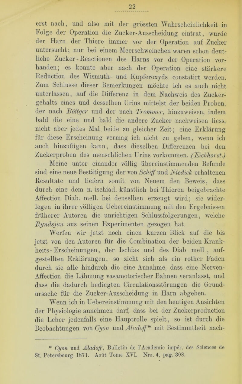 Folge der Operation die Zucker-Ausscheidung eintrat, wurde der Harn der Thiere immer vor der Operation auf Zucker untersucht; nur bei einem Meerschweinchen waren schon deut- liche Zucker - Reactionen des Harns vor der Operation vor- handen; es konnte aber nach der Operation eine stärkere Reduction des Wismuth- und Kupferoxyds constatirt werden. Zum Schlüsse dieser Bemerkungen möchte ich es auch nicht unterlassen, auf die Differenz in dem Nachweis des Zucker- gehalts eines und desselben Urins mittelst der beiden Proben, der nach JBöttger und der nach 'frommer, hinzuweisen, indem bald die eine und bald die andere Zucker nachweisen Hess, nicht aber jedes Mal beide zu gleicher Zeit; eiue Erklärung für diese Erscheinung vermag ich nicht zu geben, wenn ich auch hinzufügen kann, dass dieselben Differenzen bei den Zuckerproben des menschlichen Urins Vorkommen. (Eichhorst.) Meine unter einander völlig übereinstimmenden Befunde sind eine neue Bestätigung der von Schiff und Niedick erhaltenen Resultate und liefern somit von Neuem den Beweis, dass durch eine dem n. ischiad. künstlich bei Thieren beigebrachte Affection Diab. mell, bei denselben erzeugt wird; sie wider- legen in ihrer völligen Uebereinstimmung mit den Ergebnissen früherer Autoren die unrichtigen Schlussfolgerungen, weiche Eynäsjun aus seinen Experimenten gezogen hat. Werfen wir jetzt noch einen kurzen Blick auf die bis jetzt von den Autoren für die Combination der beiden Krank- heits-Erscheinungen , der Ischias und des Diab. mell., auf- gestellten Erklärungen, so zieht sich als ein rother Faden durch sie alle hindurch die eine Annahme, dass eine Nerveu- Affection die Lähmung vasamotorischer Bahnen veranlasst, und dass die dadurch bedingten Circulationsstörungen die Grund- ursache für die Zucker-Ausscheidung in Harn abgeben. Wenn ich in Uebereinstimmung mit den heutigen Ansichten der Physiologie annehmen darf, dass bei der Zuckerproduction die Leber jedenfalls eine Hauptrolle spielt, so ist durch die Beobachtungen von Gijon und Alaäoff* mit Bestimmtheit nacli- * Cyon und Aladoff, Bulletin de l’Academie irnper. des Sciences de St. Petersbourg 1871. Aoüt Tome XVI. Nro. 4, pag. 808.