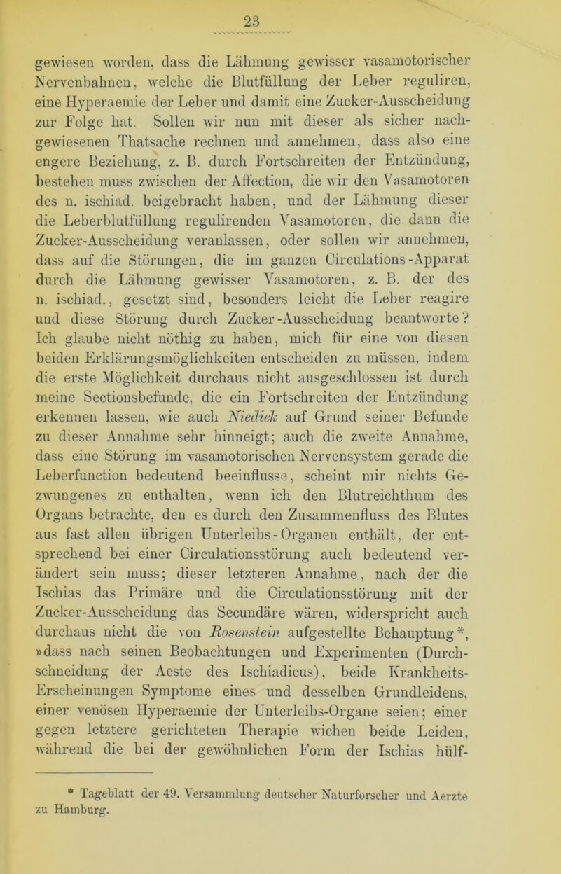 gewiesen worden, dass die Lähmung gewisser vasamotorischer Nervenbahnen, welche die Blutfüllung der Leber reguliren, eine Hyperaemie der Leber und damit eine Zucker-Ausscheidung zur Folge hat. Sollen wir nun mit dieser als sicher nach- gewiesenen Thatsache rechnen und annehmen, dass also eine engere Beziehung, z. B. durch Fortschreiten der Entzündung, bestehen muss zwischen der Aflection, die wir den Vasamotoren des n. ischiad. beigebracht haben, und der Lähmung dieser die Leberblutfüllung regulirenden Vasamotoren, die dann die Zucker-Ausscheidung veranlassen, oder sollen wir annehmen, dass auf die Störungen, die im ganzen Circulations-Apparat durch die Lähmung gewisser Vasamotoren, z. B. der des n. ischiad., gesetzt sind, besonders leicht die Leber reagire und diese Störung durch Zucker-Ausscheidung beantworte? Ich glaube nicht nöthig zu haben, mich für eine von diesen beiden Erklärungsmöglichkeiten entscheiden zu müssen, indem die erste Möglichkeit durchaus nicht ausgeschlossen ist durch meine Sectionsbefunde, die ein Fortschreiten der Entzündung erkennen lassen, wie auch Niedielc auf Grund seiner Befunde zu dieser Annahme sehr hinneigt; auch die zweite Annahme, dass eine Störung im vasamotorischen Nervensystem gerade die Leberfunction bedeutend beeinflusse, scheint mir nichts Ge- zwungenes zu enthalten, wenn ich den Blutreichthum des Organs betrachte, den es durch den Zusammenfluss des Blutes aus fast allen übrigen Unterleibs-Organen enthält, der ent- sprechend bei einer Circulationsstörung auch bedeutend ver- ändert sein muss; dieser letzteren Annahme, nach der die Ischias das Primäre und die Circulationsstörung mit der Zucker-Ausscheidung das Secundäre wären, widerspricht auch durchaus nicht die von Bosenstein aufgestellte Behauptung*, »dass nach seinen Beobachtungen und Experimenten (Durcli- sclmeidung der Aeste des Ischiadicus), beide Krankheits- Erscheinungen Symptome eines und desselben Grundleidens, einer venösen Hyperaemie der Unterleibs-Organe seien; einer gegen letztere gerichteten Therapie wichen beide Leiden, während die bei der gewöhnlichen Form der Ischias hülf- * Tageblatt der 49. Versammlung deutscher Naturforscher und Aerzte zu Hamburg.