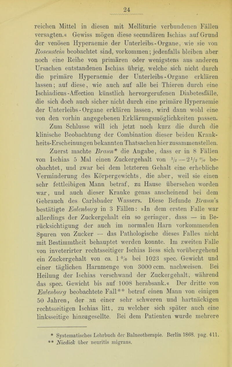 reichen Mittel in diesen mit Melliturie verbundenen Fällen versagten.« Gewiss mögen diese secundären Ischias auf Grund der venösen Hyperaemie der Unterleibs-Organe, wie sie von Bosenstein beobachtet sind, Vorkommen; jedenfalls bleiben aber noch eine Reihe von primären oder wenigstens aus anderen Ursachen entstandenen Ischias übrig, welche sich nicht durch die primäre Hyperaemie der Unterleibs-Organe erklären lassen; auf diese, wie auch auf alle bei Thieren durch eine Iscliiadicus-Affection künstlich hervorgerufenen Diabetesfälle, die sich doch auch sicher nicht durch eine primäre Hyperaemie der Unterleibs-Organe erklären lassen, wird dann wohl eine von den vorhin angegebenen Erklärungsmöglichkeiten passen. Zum Schlüsse will ich jetzt noch kurz die durch die klinische Beobachtung der Combination dieser beiden Krank- heits-Erscheinungen bekannten Thatsachen hier zusammenstellen. Zuerst machte Braun* die Angabe, dass er in 8 Fällen von Ischias 5 Mal einen Zuckergehalt von 1jt — 21/-> °/o be- obachtet, und zwar bei dem letzteren Gehalt eine erhebliche Verminderung des Körpergewichts, die aber, weil sie einen sehr fettleibigen Mann betraf, zu Hause übersehen worden war, und auch dieser Kranke genas anscheinend bei dem Gebrauch des Carlsbader Wassers. Diese Befunde Braun s bestätigte Eulenburg in 3 Fällen: «In dein ersten Falle war allerdings der Zuckergehalt ein so geringer, dass — in Be- rücksichtigung der auch im normalen Harn vorkommenden Spuren von Zucker — das Pathologische dieses Falles nicht mit Bestimmtheit behauptet werden konnte. Im zweiten Falle von inveterirter rechtsseitiger Ischias liess sich vorübergehend ein Zuckergehalt von ca. 1 °/o bei 1023 spec. Gewicht und einer täglichen Harnmenge von 3000 ccm. nachweisen. Bei Heilung der Ischias verschwand der Zuckergehalt, während das spec. Gewicht bis auf 1008 herabsank.« Der dritte von Eulenburg beobachtete Fall** betraf einen Mann von einigen 50 Jahren, der an einer sehr schweren und hartnäckigen rechtsseitigen Ischias litt, zu welcher sich später auch eine linksseitige hinzugesellte. Bei dem Patienten wurde mehrere * Systematisches Lehrbuch der Balneotherapie. Berlin 1868. pag. 411. ** NiedieJc über neuritis migrans.
