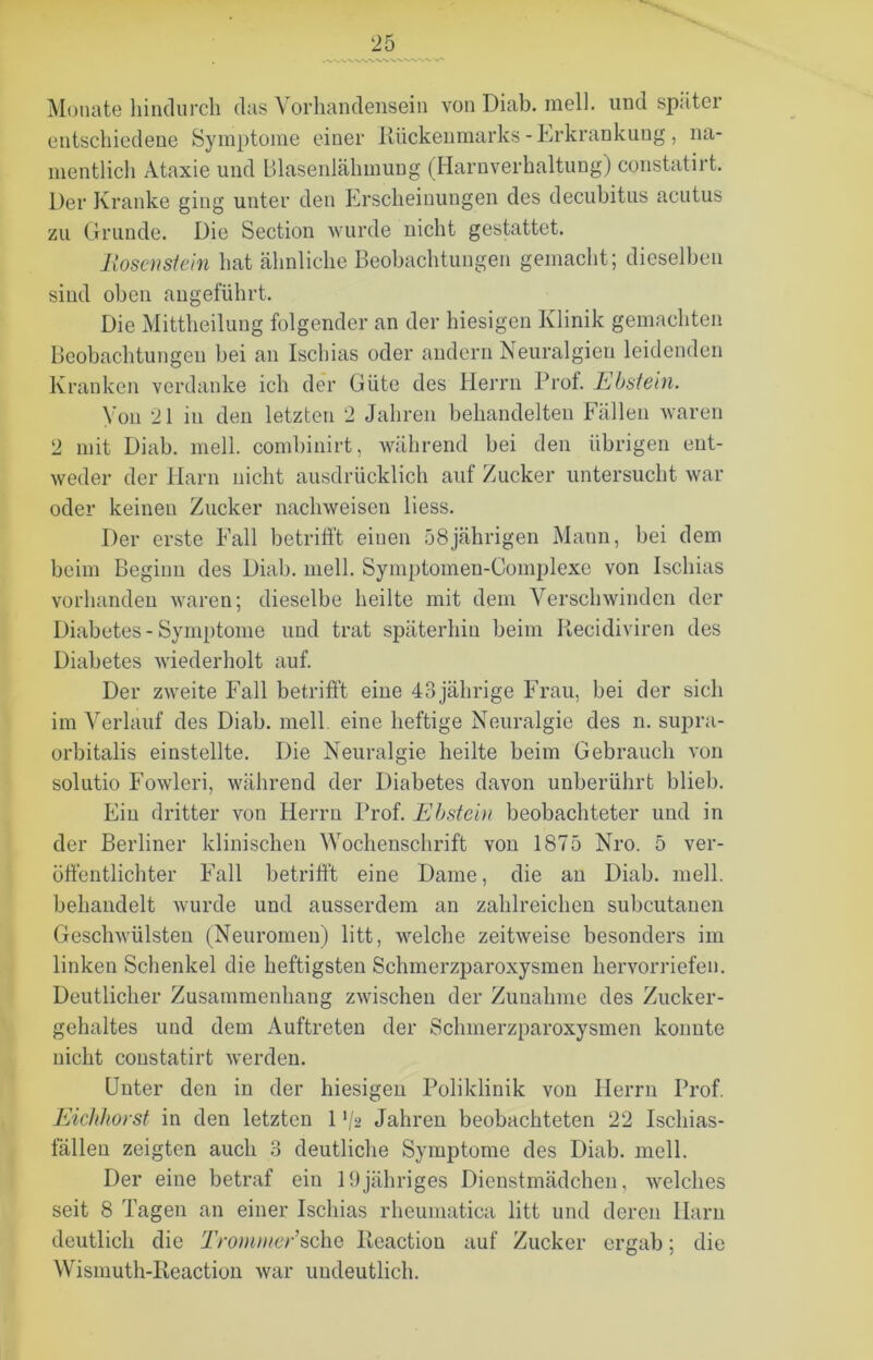 Monate hindurch das Vorhandensein von Diab. mell, und später entschiedene Symptome einer Rückenmarks - Erkrankung , na- mentlich Ataxie und Blasenlähmung (Harnverhaltung) constatirt. Der Kranke ging unter den Erscheinungen des decubitus acutus zu Grunde. Die Section wurde nicht gestattet. Hosen stein hat ähnliche Beobachtungen gemacht; dieselben sind oben angeführt. Die Mittheilung folgender an der hiesigen Klinik gemachten Beobachtungen bei an Ischias oder andern Neuralgien leidenden Kranken verdanke ich der Güte des Herrn Prof. E bst ein. Von 21 in den letzten 2 Jahren behandelten Fällen waren 2 mit Diab. mell, combinirt, während bei den übrigen ent- weder der Harn nicht ausdrücklich auf Zucker untersucht war oder keinen Zucker nachweisen liess. Der erste Fall betrifft einen 58jährigen Mann, bei dem beim Beginn des Diab. mell. Symptomen-Complexe von Ischias vorhanden waren; dieselbe heilte mit dem Verschwinden der Diabetes - Symptome und trat späterhin beim Recidiviren des Diabetes wiederholt auf. Der zweite Fall betrifft eine 43jährige Frau, bei der sich im Verlauf des Diab. mell eine heftige Neuralgie des n. supra- orbitalis einstellte. Die Neuralgie heilte beim Gebrauch von solutio Fowleri, während der Diabetes davon unberührt blieb. Ein dritter von Herrn Prof. Ebstein beobachteter und in der Berliner klinischen Wochenschrift von 1875 Nro. 5 ver- öffentlichter Fall betrifft eine Dame, die an Diab. mell, behandelt wurde und ausserdem an zahlreichen subcutanen Geschwülsten (Neuromen) litt, welche zeitweise besonders im linken Schenkel die heftigsten Sehmerzparoxysmen hervorriefen. Deutlicher Zusammenhang zwischen der Zunahme des Zucker- gehaltes und dem Auftreten der Sehmerzparoxysmen konnte nicht constatirt werden. Unter den in der hiesigen Poliklinik von Herrn Prof. Eichhorst in den letzten 1 '/2 Jahren beobachteten 22 Ischias- fällen zeigten auch 3 deutliche Symptome des Diab. mell. Der eine betraf ein 19jähriges Dienstmädchen, welches seit 8 Tagen an einer Ischias rheumatica litt und deren Harn deutlich die Trommer’sehe Reaction auf Zucker ergab; die Wismuth-Reaction war undeutlich.