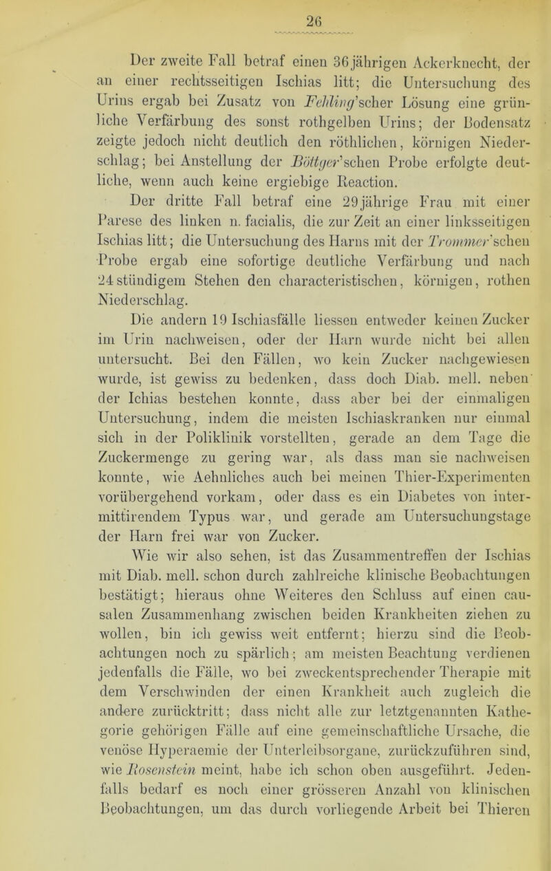 Der zweite Fall betraf einen 36 jährigen Ackerknecht, der an einer rechtsseitigen Ischias litt; die Untersuchung des Urins ergab bei Zusatz von Fehling'scher Lösung eine grün- liche Verfärbung des sonst rothgelben Urins; der Bodensatz zeigte jedoch nicht deutlich den röthliehen, körnigen Nieder- schlag; bei Anstellung der Böttger'sehen Probe erfolgte deut- liche, wenn auch keine ergiebige Reaction. Der dritte Fall betraf eine 29jährige Frau mit einer Parese des linken n. facialis, die zur Zeit an einer linksseitigen Ischias litt; die Untersuchung des Harns mit der 'Frommer sehen Probe ergab eine sofortige deutliche Verfärbung und nach 24ständigem Stehen den characteristischen, körnigen, rothen Niederschlag. Die andern 19 Ischiasfälle Hessen entweder keinen Zucker im Urin nachweisen, oder der Ilarn wurde nicht bei allen untersucht. Bei den Fällen, wo kein Zucker nachgewiesen wurde, ist gewiss zu bedenken, dass doch Diab. mell, neben' der Ichias bestehen konnte, dass aber bei der einmaligen Untersuchung, indem die meisten Ischiaskranken nur einmal sich in der Poliklinik verstellten, gerade an dem Tage die Zuckermenge zu gering war, als dass man sie nachweisen konnte, wie Aehnliclies auch bei meinen Thier-Experimenten vorübergehend vorkam, oder dass es ein Diabetes von inter- mittirendem Typus war, und gerade am Untersuchungstage der Harn frei war von Zucker. Wie wir also sehen, ist das Zusammentreffen der Ischias mit Diab. mell, schon durch zahlreiche klinische Beobachtungen bestätigt; hieraus ohne Weiteres den Schluss auf einen cau- salen Zusammenhang zwischen beiden Krankheiten ziehen zu wollen, bin ich gewiss weit entfernt; hierzu sind die Beob- achtungen noch zu spärlich; am meisten Beachtung verdienen jedenfalls die Fälle, wo bei zweckentsprechender Therapie mit dem Verschwinden der einen Krankheit auch zugleich die andere zurücktritt; dass nicht alle zur letztgenannten Kathe- gorie gehörigen Fälle auf eine gemeinschaftliche Ursache, die venöse Hyperaemie der Unterleibsorgane, zurückzuführen sind, wie Bosenstein meint, habe ich schon oben ausgeführt. Jeden- falls bedarf es noch einer grösseren Anzahl von klinischen Beobachtungen, um das durch vorliegende Arbeit bei Thieren