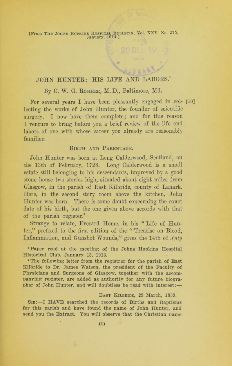 [From The Johns Hopkins Hospital Bulletin, Yol. XXV, No. 275, January, 1914.] JOHN HUNTER: HIS LIFE AND LABORS.1 By C. W. G. Rohrer, M. D., Baltimore, Md. For several years I have been pleasantly engaged in col- [10] lecting the works of John Hunter, the founder of scientific surgery. I now have them complete; and for this reason I venture to bring before you a brief review of the life and labors of one with whose career you already are reasonably familiar. Birth and Parentage. John Hunter was born at Long Calderwood, Scotland, on the 13th of February, 1728. Long Calderwood is a small estate still belonging to his descendants, improved by a good stone house two stories high, situated about eight miles from Glasgow, in the parish of East Kilbride, county of Lanark. Here, in the second story room above the kitchen, John Hunter was born. There is some doubt concerning the exact date of his birth, but the one given above accords with that of the parish register.2 Strange to relate, Everard Home, in his “ Life of Hun- ter,” prefixed to the first edition of the “ Treatise on Blood, Inflammation, and Gunshot Wounds,” gives the 14th of July 1 Paper read at the meeting of the Johns Hopkins Hospital Historical Club, January 13, 1913. 2 The following letter from the registrar for the parish of East Kilbride to Dr. James Watson, the president of the Faculty of Physicians and Surgeons of Glasgow, together with the accom- panying register, are added as authority for any future biogra- pher of John Hunter, and will doubtless be read with interest: — East Kilbride, 29 March, 1859. Sm:—I HAVE searched the records of Births and Baptisms for this parish and have found the name of John Hunter, and send you the Extract. You will observe that the Christian name