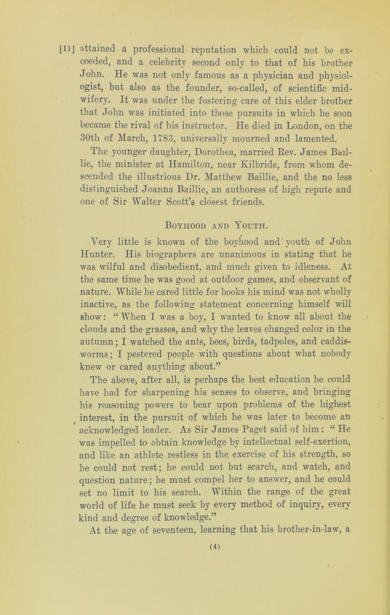 [11J attained a professional reputation which could not be ex- ceeded, and a celebrity second only to that of his brother John. He was not only famous as a physician and physiol- ogist, but also as the founder, so-called, of scientific mid- wifery. It was under the fostering care of this elder brother that John was initiated into those pursuits in which he soon became the rival of his instructor. He died in London, on the 30th of March, 1783, universally mourned and lamented. The younger daughter, Dorothea, married Eev. James Bail- lie, the minister at Hamilton, near Kilbride, from whom de- scended the illustrious Dr. Matthew Bailiie, and the no less distinguished Joanna Bailiie, an authoress of high repute and one of Sir Walter Scott’s closest friends. Boyhood and Youth. Very little is known of the boyhood and'youth of John Hunter. His biographers are unanimous in stating that he was wilful and disobedient, and much given to idleness. At the same time he was good at outdoor games, and observant of nature. While he cared little for books his mind was not wholly inactive, as the following statement concerning himself will show: “ When I was a boy, I wanted to know all about the clouds and the grasses, and why the leaves changed color in the autumn; I watched the ants, bees, birds, tadpoles, and caddis- worms; I pestered people with questions about what nobody knew or cared anything about.” The above, after all, is perhaps the best education he could have had for sharpening his senses to observe, and bringing his reasoning powers to bear upon problems of the highest interest, in the pursuit of which he was later to become an acknowledged leader. As Sir James Paget said of him: “ He was impelled to obtain knowledge by intellectual self-exertion, and like an athlete restless in the exercise of his strength, so he could not rest; he could not but search, and watch, and question nature; he must compel her to answer, and he could set no limit to his search. Within the range of the great world of life he must seek by every method of inquiry, every kind and degree of knowledge.” At the age of seventeen, learning that his brother-in-law, a