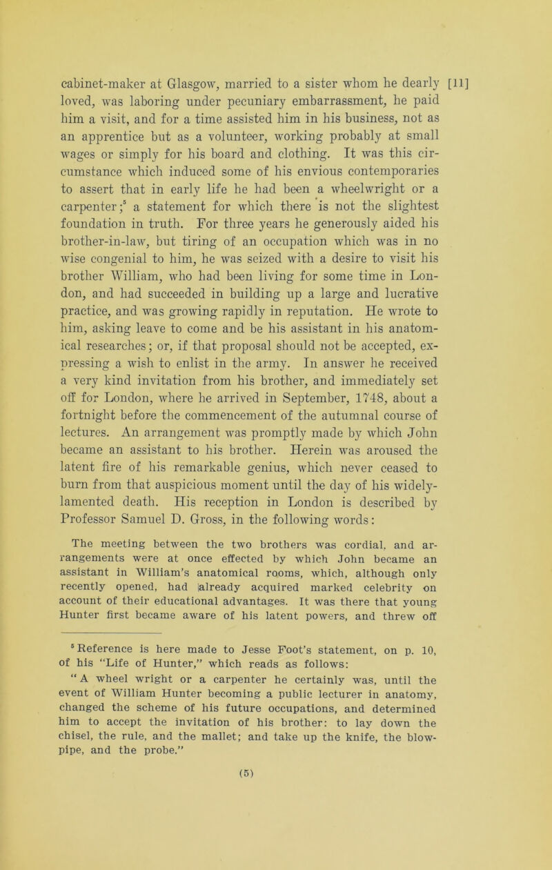 cabinet-maker at Glasgow, married to a sister whom he dearly [ll] loved, was laboring under pecuniary embarrassment, he paid him a visit, and for a time assisted him in his business, not as an apprentice but as a volunteer, working probably at small wages or simply for his board and clothing. It was this cir- cumstance which induced some of his envious contemporaries to assert that in early life he had been a wheelwright or a carpenter;5 a statement for which there is not the slightest foundation in truth. For three years he generously aided his brother-in-law, but tiring of an occupation which was in no wise congenial to him, he was seized with a desire to visit his brother William, who had been living for some time in Lon- don, and had succeeded in building up a large and lucrative practice, and was growing rapidly in reputation. He wrote to bim, asking leave to come and be his assistant in his anatom- ical researches; or, if that proposal should not be accepted, ex- pressing a wish to enlist in the army. In answer he received a very kind invitation from his brother, and immediately set off for London, where he arrived in September, 1748, about a fortnight before tbe commencement of the autumnal course of lectures. An arrangement was promptly made by which John became an assistant to his brother. Herein was aroused the latent fire of his remarkable genius, which never ceased to burn from that auspicious moment until the day of his widely- lamented death. His reception in London is described by Professor Samuel D. Gross, in the following words: The meeting between the two brothers was cordial, and ar- rangements were at once effected by which John became an assistant in William’s anatomical rooms, which, although only recently opened, had lalready acquired marked celebrity on account of their educational advantages. It was there that young Hunter first became aware of his latent powers, and threw off 'Reference is here made to Jesse Foot’s statement, on p. 10, of his “Life of Hunter,” which reads as follows: “ A wheel wright or a carpenter he certainly was, until the event of William Hunter becoming a public lecturer in anatomy, changed the scheme of his future occupations, and determined him to accept the invitation of his brother: to lay down the chisel, the rule, and the mallet; and take up the knife, the blow- pipe, and the probe.”