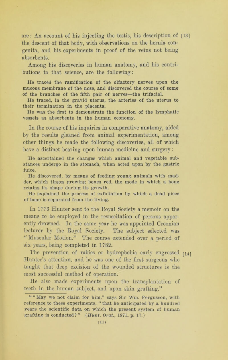 are: An account of his injecting the testis, his description of [13] the descent of that body, with observations on the hernia con- genita, and his experiments in proof of the veins not being absorbents. Among his discoveries in human anatomy, and his contri- butions to that science, are the following: He traced the ramification of the olfactory nerves upon the mucous membrane of the nose, and discovered the course of some of the branches of the fifth pair of nerves—the trifacial. He traced, in the gravid uterus, the arteries of the uterus to their termination in the placenta. He was the first to demonstrate the function of the lymphatic vessels as absorbents in the human economy. In the course of his inquiries in comparative anatomy, aided by the results gleaned from animal experimentation, among other things he made the following discoveries, all of which have a distinct bearing upon human medicine and surgery: He ascertained the changes which animal and vegetable sub- stances undergo in the stomach, when acted upon by the gastric juice. He discovered, by means of feeding young animals with mad- der, which tinges growing bones red, the mode in which a bone retains its shape during its growth. He explained the process of exfoliation by which a dead piece of bone is separated from the living. In 1776 Hunter sent to the Royal Society a memoir on the means to be employed in the resuscitation of persons appar- ently drowned. In the same year he was appointed Croonian lecturer by the Eoyal Society. The subject selected was “ Muscidar Motion.” The course extended over a period of six years, being completed in 1782. The prevention of rabies or hydrophobia early engrossed [14] Hunter’s attention, and he was one of the first surgeons who taught that deep excision of the wounded structures is the most successful method of operation. He also made experiments upon the transplantation of teeth in the human subject, and upon skin grafting.14 11 “ May we not claim for him,” says Sir Wm. Fergusson, with reference to these experiments, “ that he anticipated by a hundred years the scientific data on which the present system of human grafting is conducted?” (Hunt. Orat., 1871. p. 17.) (ll)