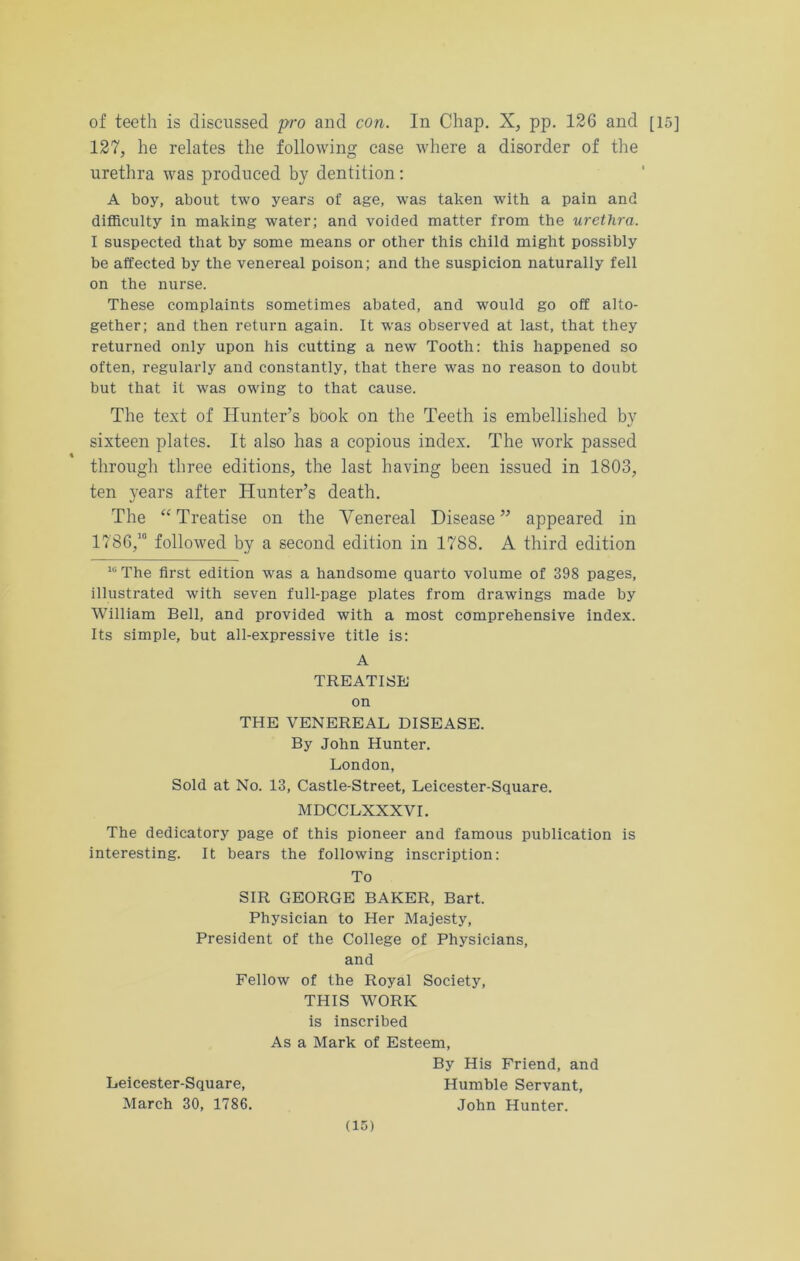 of teeth is discussed pro and con. In Chap. X, pp. 126 and [15] 127, he relates the following case where a disorder of the urethra was produced by dentition: A boy, about two years of age, was taken with a pain and difficulty in making water; and voided matter from the urethra. I suspected that by some means or other this child might possibly be affected by the venereal poison; and the suspicion naturally fell on the nurse. These complaints sometimes abated, and would go off alto- gether; and then return again. It was observed at last, that they returned only upon his cutting a new Tooth: this happened so often, regularly and constantly, that there was no reason to doubt but that it was owing to that cause. The text of Hunter’s bbok on the Teeth is embellished by sixteen plates. It also has a copious index. The work passed through three editions, the last having been issued in 1803, ten years after Hunter’s death. The “Treatise on the Venereal Disease” appeared in 1786,10 followed by a second edition in 1788. A third edition 10 The first edition was a handsome quarto volume of 398 pages, illustrated with seven full-page plates from drawings made by William Bell, and provided with a most comprehensive index. Its simple, but all-expressive title is: A TREATISE on THE VENEREAL DISEASE. By John Hunter. London, Sold at No. 13, Castle-Street, Leicester-Square. MDCCLXXXVI. The dedicatory page of this pioneer and famous publication is interesting. It bears the following inscription: To SIR GEORGE BAKER, Bart. Physician to Her Majesty, President of the College of Physicians, and Fellow of the Royal Society, THIS WORK is inscribed As a Mark of Esteem, By His Friend, and Leicester-Square, Humble Servant, March 30, 1786. John Hunter.