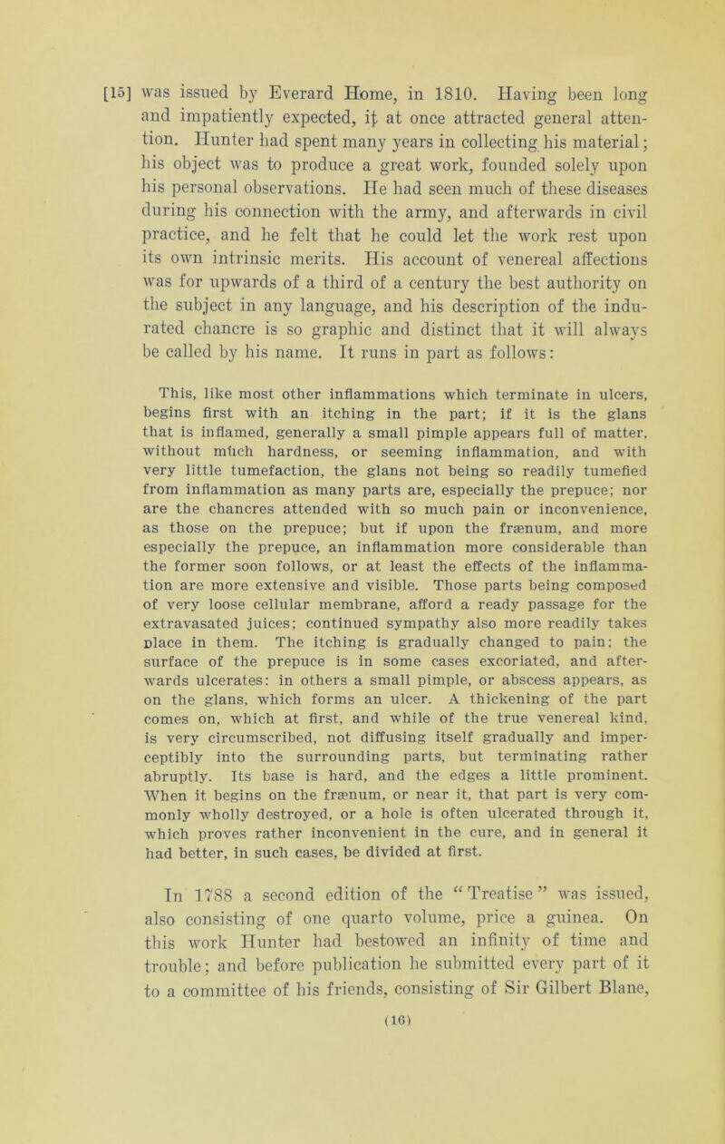 [15] was issued by Everard Home, in 1810. Having been long and impatiently expected, 4 at once attracted general atten- tion. Hunter had spent many years in collecting his material; his object was to produce a great work, founded solely upon his personal observations. He had seen much of these diseases during his connection with the army, and afterwards in civil practice, and he felt that he could let the work rest upon its own intrinsic merits. His account of venereal affections was for upwards of a third of a century the best authority on the subject in any language, and his description of the indu- rated chancre is so graphic and distinct that it will always be called by his name. It runs in part as follows: This, like most other inflammations which terminate in ulcers, begins first with an itching in the part; if it is the glans that is inflamed, generally a small pimple appears full of matter, without mtich hardness, or seeming inflammation, and with very little tumefaction, the glans not being so readily tumefied from inflammation as many parts are, especially the prepuce; nor are the chancres attended with so much pain or inconvenience, as those on the prepuce; but if upon the fraenum, and more especially the prepuce, an inflammation more considerable than the former soon follows, or at least the effects of the inflamma- tion are more extensive and visible. Those parts being composed of very loose cellular membrane, afford a ready passage for the extravasated juices; continued sympathy also more readily takes place in them. The itching is gradually changed to pain; the surface of the prepuce is in some cases excoriated, and after- wards ulcerates: in others a small pimple, or abscess appears, as on the glans, which forms an ulcer. A thickening of the part comes on, which at first, and while of the true venereal kind, is very circumscribed, not diffusing itself gradually and imper- ceptibly into the surrounding parts, but terminating rather abruptly. Its base is hard, and the edges a little prominent. When it begins on the fraenum, or near it, that part is very com- monly wholly destroyed, or a hole is often ulcerated through it, which proves rather inconvenient in the cure, and in general it had better, in such cases, be divided at first. In 1788 a second edition of the “ Treatise ” was issued, also consisting of one quarto volume, price a guinea. On this work Hunter had bestowed an infinity of time and trouble; and before publication be submitted every part of it to a committee of his friends, consisting of Sir Gilbert Blane, <1G)