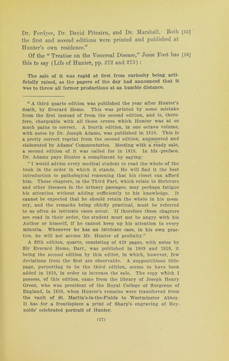 Dr. Fordyce, Dr. David Pitcairn, and Dr. Marshall. Both [15] the first and second editions were printed and published at Hunter’s own residence.17 Of the “ Treatise on the Venereal Disease,” Jesse Foot has [16] this to say (Life of Hunter, pp. 272 and 273) : The sale of it was rapid at first from curiosity being arti- ficially raised, as the papers of the day had announced that it was to throw all former productions at an humble distance. 17 A third quarto edition was published the year after Hunter’s death, by Everard Home. This was printed by some mistake from the first instead of from the second edition, and is, there- fore, chargeable with all those errors which Hunter was at so much pains to correct. A fourth edition, in one octavo volume, with notes by Dr. Joseph Adams, was published in 1810. This is a pretty correct reprint from the second edition, augmented and elaborated by Adams’ Commentaries. Meeting with a ready sale, a second edition of it was called for in 1818. In his preface, Dr. Adams pays Hunter a compliment by saying: “ I would advise every medical student to read the whole of the book in the order in which it stands. He will find it the best introduction to pathological reasoning that his closet can afford him. Those chapters, in the Third Part, which relate to Stricture and other diseases in the urinary passages, may perhaps fatigue his attention without adding sufficiently to his knowledge. It cannot be expected that he should retain the whole in his mem- ory, and the remarks being chiefly practical, must be referred to as often as intricate cases occur. If therefore these chapters are read in their order, the student must not be angry with his Author or himself, if he cannot keep up his attention to every minutia. Whenever he has an intricate case, in his own prac- tice, he will not accuse Mr. Hunter of prolixity.” A fifth edition, quarto, consisting of 429 pages, with notes by Sir Everard Home, Bart., was published in 1809 and 1810, it being the second edition by this editor, in which, however, few deviations from the first are observable. A supposititious title- page, purporting to be the third edition, seems to have been added in 1810, in order to increase the sale. The copy which I possess, of this edition, came from the library of Joseph Henry Green, who was president of the Royal College of Surgeons of England, in 1859, when Hunter’s remains were transferred from the vault of St. Martin’s-in-the-Fields to Westminster Abbey. It has for a frontispiece a print of Sharp’s engraving of Rey- nolds’ celebrated portrait of Hunter.