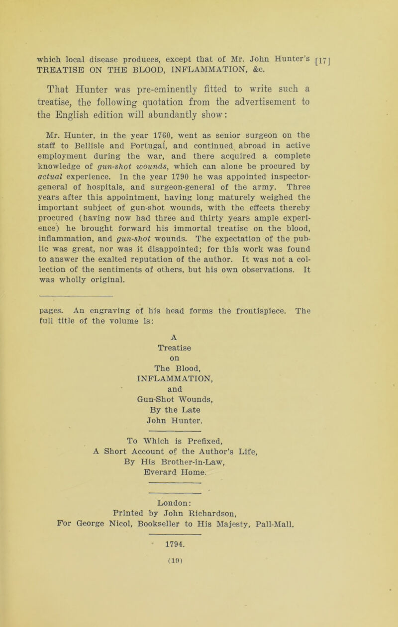 which local disease produces, except that of Mr. John Hunter’s TREATISE ON THE BLOOD, INFLAMMATION, &c. That Hunter was pre-eminently fitted to write such a treatise, the following quotation from the advertisement to the English edition will abundantly show: Mr. Hunter, in the year 1760, went as senior surgeon on the staff to Bellisle and Portugal, and continued abroad in active employment during the war, and there acquired a complete knowledge of gun-shot wounds, which can alone be procured by actual experience. In the year 1790 he was appointed inspector- general of hospitals, and surgeon-general of the army. Three years after this appointment, having long maturely weighed the important subject of gun-shot wounds, with the effects thereby procured (having now had three and thirty years ample experi- ence) he brought forward his immortal treatise on the blood, inflammation, and gun-shot wounds. The expectation of the pub- lic was great, nor was it disappointed; for this work was found to answer the exalted reputation of the author. It was not a col- lection of the sentiments of others, but his own observations. It was wholly original. pages. An engraving of his head forms the frontispiece. The full title of the volume is: A Treatise on The Blood, INFLAMMATION, and Gun-Shot Wounds, By the Late John Hunter. To Which is Prefixed, A Short Account of the Author’s Life, By His Brother-in-Law, Everard Home. London: Printed by John Richardson, For George Nicol, Bookseller to His Majesty, Pall-Mall. 1794.