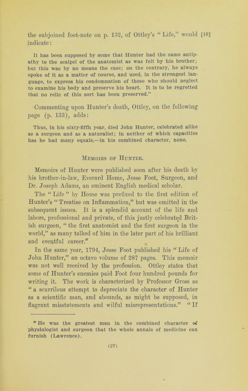 the subjoined foot-note on p. 132, of Ottley’s “ Life,” would [19] indicate: It has been supposed by some that Hunter bad the same antip- athy to the scalpel of the anatomist as was felt by bis brother; but this was by no means the case; on the contrary, he always spoke of it as a matter of course, and used, in the strongest lan- guage, to express his condemnation of those who should neglect to examine his body and preserve his heart. It is to be regretted that no relic of this sort has been preserved.” Commenting upon Hunter’s death, Ottley, on the following page (p. 133), adds: Thus, in his sixty-fifth year, died John Hunter, celebrated alike as a surgeon and as a naturalist; in neither of which capacities has he had many equals,—in his combined character, none. Memoirs of Hunter. Memoirs of Hunter were published soon after his death by his brother-in-law, Everard Home, Jesse Foot, Surgeon, and Dr. Joseph Adams, an eminent English medical scholar. The “ Life ” by Home was prefixed to the first edition of Hunter’s “ Treatise on Inflammation,” but was omitted in the subsequent issues. It is a splendid account of the life and labors, professional and private, of this justly celebrated Brit- ish surgeon, “ the first anatomist and the first surgeon in the world,” as many talked of him in the later part of his brilliant and eventful career.*7 In the same year, 1794, Jesse Foot published his “Life of John Hunter,” an octavo volume of 287 pages. This memoir was not well received by the profession. Ottley states that some of Hunter’s enemies paid Foot four hundred pounds for writing it. The work is characterized by Professor Gross as “ a scurrilous attempt to depreciate the character of Hunter as a scientific man, and abounds, as might be supposed, in flagrant misstatements and wilful misrepresentations.” “ If 27 He was the greatest man in the combined character of physiologist and surgeon that the whole annals of medicine can furnish (Lawrence).