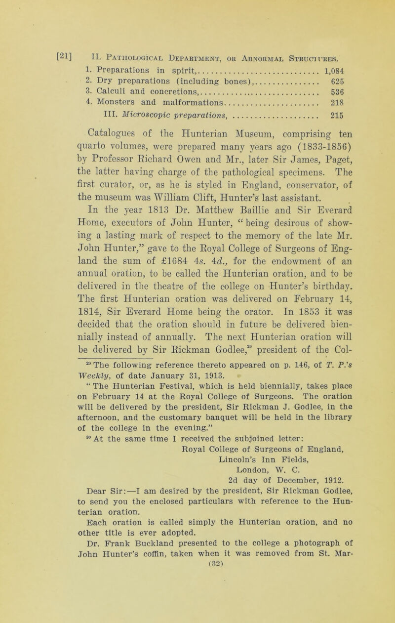 [21] II. Pathological Department, or Abnormal Structures. 1. Preparations in spirit, 1,084 2. Dry preparations (including bones), 625 3. Calculi and concretions 536 4. Monsters and malformations 218 III. Microscopic preparations 215 Catalogues of the Hunterian Museum, comprising ten quarto volumes, were prepared many years ago (1833-1856) by Professor Richard Owen and Mr., later Sir James, Paget, the latter having charge of the pathological specimens. The first curator, or, as he is styled in England, conservator, of the museum was William Clift, Hunter’s last assistant. In the year 1813 Dr. Matthew Baillie and Sir Everard Home, executors of John Hunter, “being desirous of show- ing a lasting mark of respect to the memory of the late Mr. John Hunter,” gave to the Royal College of Surgeons of Eng- land the sum of £1684 4s. 4J., for the endowment of an annual oration, to be called the Hunterian oration, and to be delivered in the theatre of the college on Hunter’s birthday. The first Hunterian oration was delivered on February 14, 1814, Sir Everard Home being the orator. In 1853 it was decided that the oration should in future be delivered bien- nially instead of annually. The next Hunterian oration will be delivered by Sir Rickman Godlee,20 president of the Col- 29 The following reference thereto appeared on p. 146, of T. P.’s Weekly, of date January 31, 1913. “ The Hunterian Festival, which is held biennially, takes place on February 14 at the Royal College of Surgeons. The oration will be delivered by the president, Sir Rickman J. Godlee, in the afternoon, and the customary banquet will be held in the library of the college in the evening.” 30 At the same time I received the subjoined letter: Royal College of Surgeons of England, Lincoln’s Inn Fields, London, W. C. 2d day of December, 1912. Dear Sir:—I am desired by the president, Sir Rickman Godlee, to send you the enclosed particulars with reference to the Hun- terian oration. Each oration is called simply the Hunterian oration, and no other title is ever adopted. Dr. Frank Buckland presented to the college a photograph of John Hunter’s coffin, taken when it was removed from St. Mar-